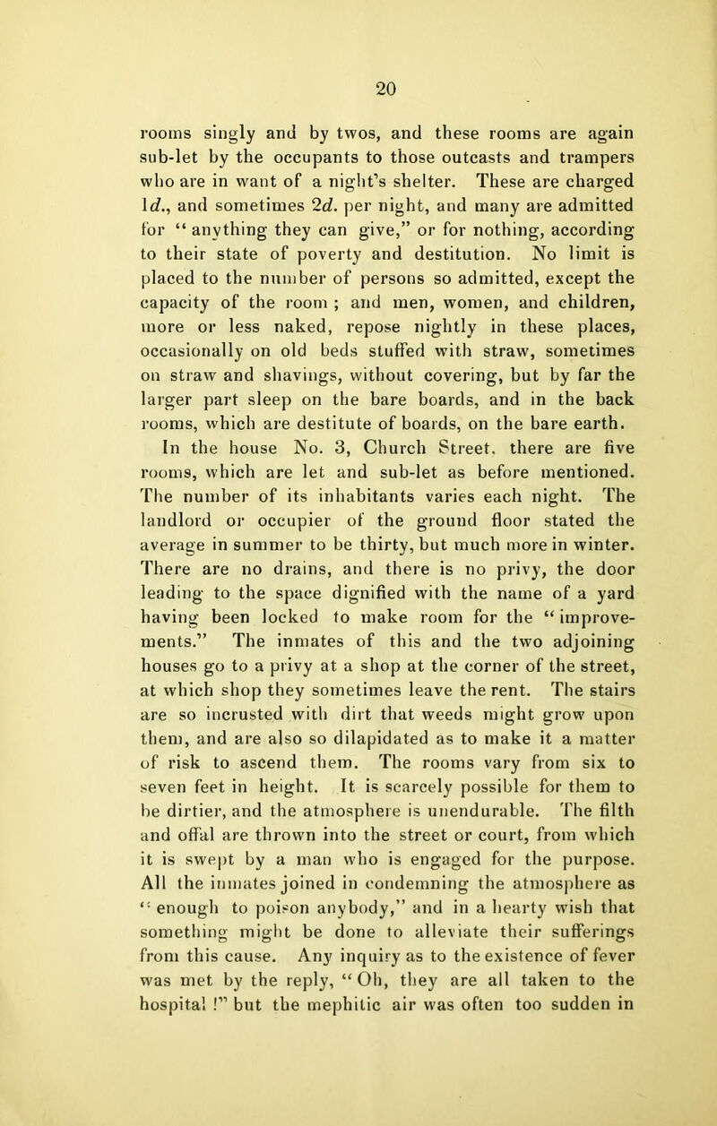 rooms singly and by twos, and these rooms are again sub-let by the occupants to those outcasts and trampers who are in want of a night’s shelter. These are charged Ic?., and sometimes 2d. per night, and many are admitted for “ anything they can give,” or for nothing, according to their state of poverty and destitution. No limit is placed to the number of persons so admitted, except the capacity of the room ; and men, women, and children, more or less naked, repose nightly in these places, occasionally on old beds stuffed with straw, sometimes on straw and shavings, without covering, but by far the larger part sleep on the bare boards, and in the back rooms, which are destitute of boards, on the bare earth. In the house No. 3, Church Street, there are five rooms, which are let and sub-let as before mentioned. The number of its inhabitants varies each night. The landlord or occupier of the ground floor stated the average in summer to be thirty, but much more in winter. There are no drains, and there is no privy, the door leading to the space dignified with the name of a yard having been locked to make room for the “ improve- ments.” The inmates of this and the two adjoining houses go to a privy at a shop at the corner of the street, at which shop they sometimes leave the rent. The stairs are so incrusted with dirt that weeds might grow upon them, and are also so dilapidated as to make it a matter of risk to ascend them. The rooms vary from six to seven feet in height. It is scarcely possible for them to be dirtier, and the atmosphere is unendurable. The filth and offal are thrown into the street or court, from which it is swept by a man who is engaged for the purpose. All the inmates joined in condemning the atmosphere as “ enough to poison anybody,” and in a hearty w'ish that something might be done to alleviate their sufferings from this cause. Any inquiry as to the existence of fever was met by the reply, “Oh, they are all taken to the hospital !” but the mephitic air was often too sudden in