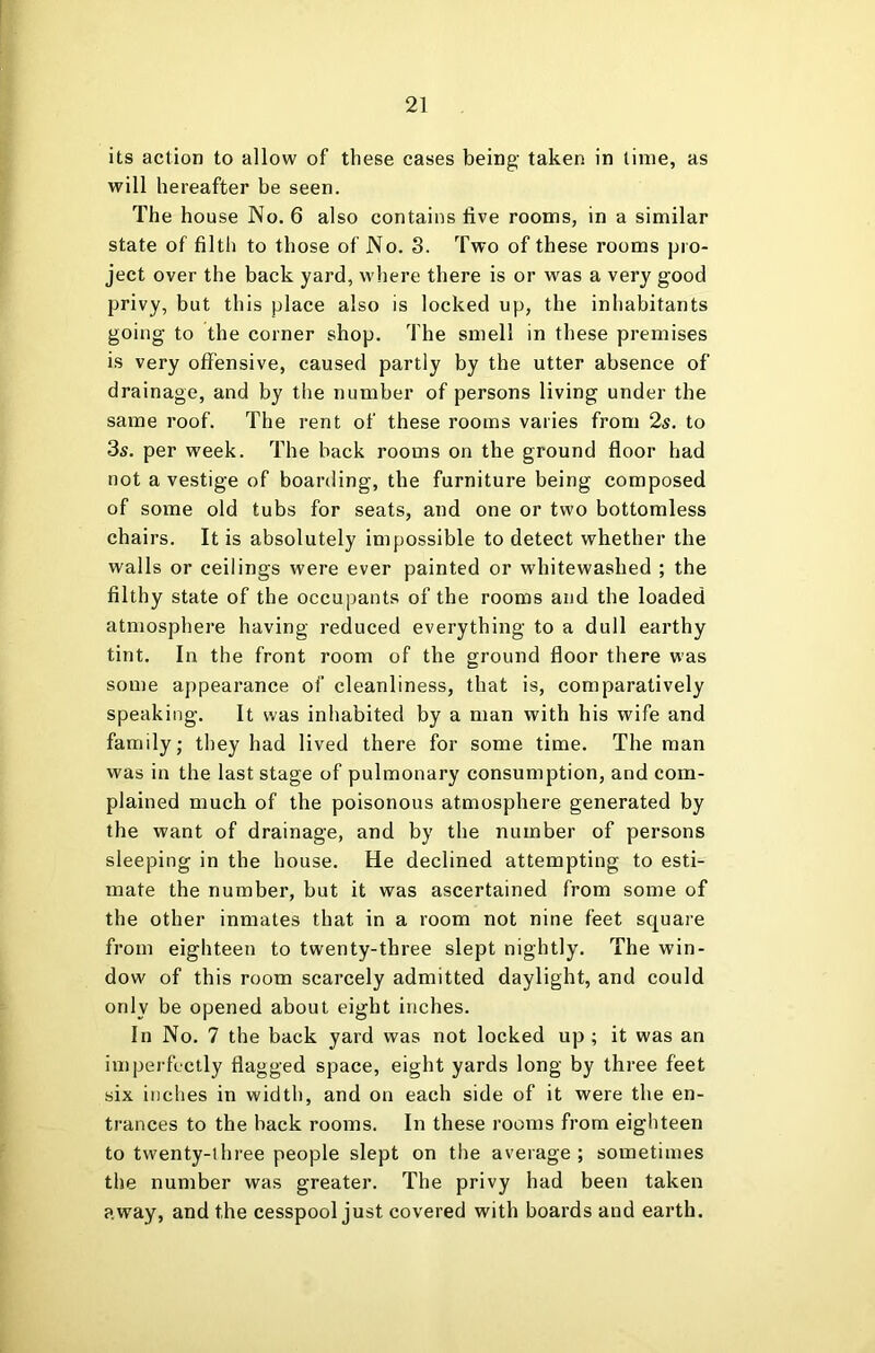 its action to allow of these cases being- taken in lime, as will hereafter be seen. The house No. 6 also contains five rooms, in a similar state of filth to those of No. 3. Two of these rooms pro- ject over the back yard, where there is or was a very good privy, but this place also is locked up, the inhabitants going to the corner shop. The smell in these premises is very offensive, caused partly by the utter absence of drainage, and by the number of persons living under the same roof. The rent of these rooms varies from 2s. to 3s. per week. The back rooms on the ground floor had not a vestige of boarding, the furniture being composed of some old tubs for seats, and one or two bottomless chairs. It is absolutely impossible to detect whether the walls or ceilings were ever painted or whitewashed ; the filthy state of the occupants of the rooms and the loaded atmosphere having reduced everything to a dull earthy tint. In the front room of the ground floor there was some appearance of cleanliness, that is, comparatively speaking. It was inhabited by a man with his wife and family; they had lived there for some time. The man was in the last stage of pulmonary consumption, and com- plained much of the poisonous atmosphere generated by the want of drainage, and by the number of persons sleeping in the house. He declined attempting to esti- mate the number, but it was ascertained from some of the other inmates that in a room not nine feet square from eighteen to twenty-three slept nightly. The win- dow of this room scarcely admitted daylight, and could only be opened about eight inches. In No. 7 the back yard was not locked up; it was an imperfectly flagged space, eight yards long by three feet six inches in width, and on each side of it were the en- trances to the back rooms. In these rooms from eighteen to twenty-three people slept on the average ; sometimes the number was greater. The privy had been taken away, and the cesspool just covered with boards and earth.