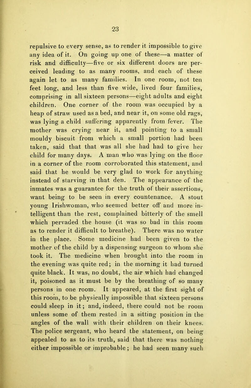repulsive to every sense, as to render it impossible to give any idea of it. On going up one of these—a matter of risk and difficulty—five or six different doors are per- ceived leading to as many rooms, and each of these again let to as many families. In one room, not ten feet long, and less than five wide, lived four families, comprising in all sixteen persons—eight adults and eight children. One corner of the room was occupied by a heap of straw used as a bed, and near it, on some old rags, was lying a child suffering apparently from fever. The mother was crying near it, and pointing to a small mouldy biscuit from which a small portion had been taken, said that that was all she had had to give her child for many days. A man who was lying on the floor in a corner of the room corroborated this statement, and said that he would be very glad to work for anything instead of starving in that den. The appearance of the inmates was a guarantee for the truth of their assertions, want being to be seen in every countenance. A stout young Irishwoman, who seemed better off and more in- telligent than the rest, complained bitterly of the smell which pervaded the house (it was so bad in this room as to render it difficult to breathe). There was no water in the place. Some medicine had been given to the mother of the child by a dispensing surgeon to whom she took it. The medicine when brought into the room in the evening was quite red; in the morning it had turned quite black. It was, no doubt, the air which had changed it, poisoned as it must be by the breathing of so many persons in one room. It appeared, at the first sight of this room, to be physically impossible that sixteen persons could sleep in it; and, indeed, there could not be room unless some of them rested in a sitting position in the angles of the wall with their children on their knees. The police sergeant, who heard the statement, on being- appealed to as to its truth, said that there was nothing either impossible or improbable; he had seen many such