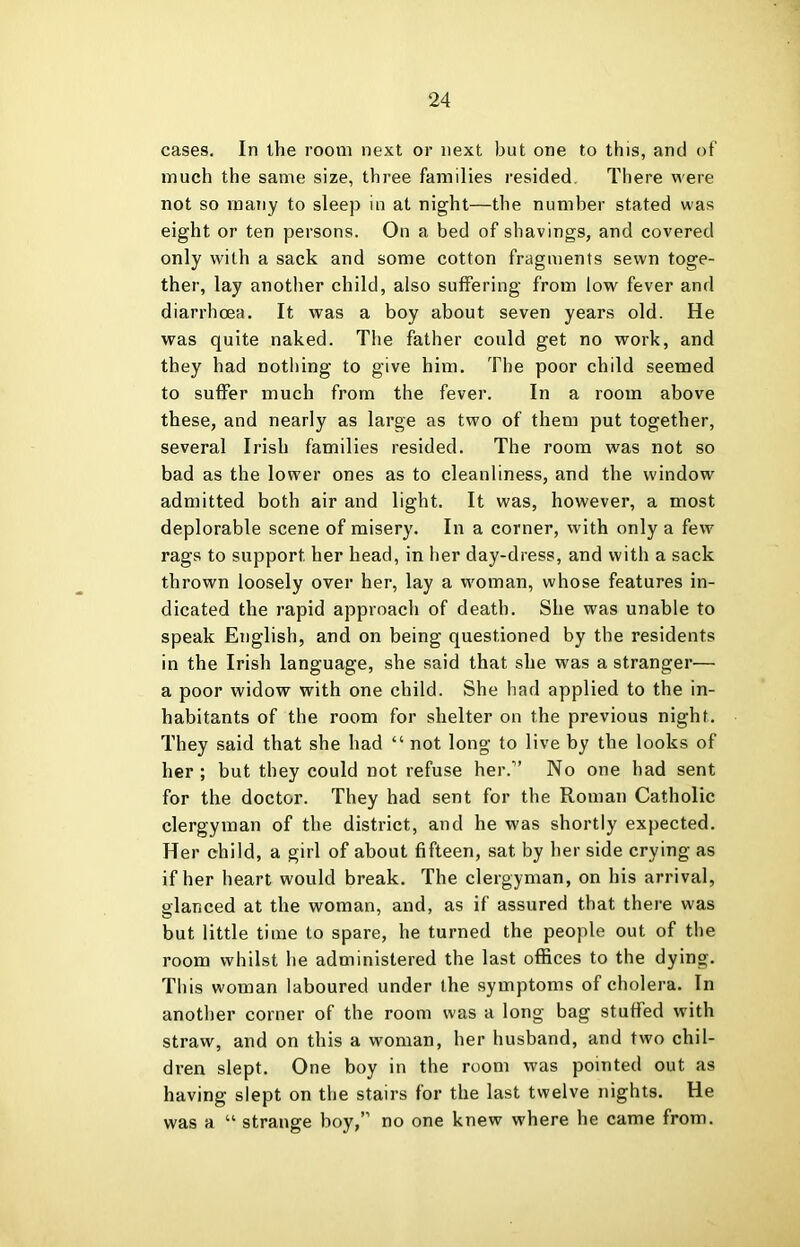 cases. In the room next or next but one to this, and of much the same size, three families resided. There were not so many to sleep in at night—the number stated was eight or ten persons. On a bed of shavings, and covered only with a sack and some cotton fragments sewn toge- ther, lay another child, also suffering from low fever and diarrhoea. It was a boy about seven years old. He was quite naked. The father could get no work, and they had nothing to give him. The poor child seemed to suffer much from the fever. In a room above these, and nearly as large as two of them put together, several Irish families resided. The room was not so bad as the lower ones as to cleanliness, and the window admitted both air and light. It was, however, a most deplorable scene of misery. In a corner, with only a few rags to support her head, in her day-dress, and with a sack thrown loosely over her, lay a woman, whose features in- dicated the rapid approach of death. She was unable to speak English, and on being questioned by the residents in the Irish language, she said that she was a stranger— a poor widow with one child. She had applied to the in- habitants of the room for shelter on the previous night. They said that she had “ not long to live by the looks of her; but they could not refuse her.” No one had sent for the doctor. They had sent for the Roman Catholic clergyman of the district, and he was shortly expected. Her child, a girl of about fifteen, sat by her side crying as if her heart would break. The clergyman, on his arrival, glanced at the woman, and, as if assured that there was but little time to spare, he turned the people out of the room whilst he administered the last offices to the dying. This woman laboured under the symptoms of cholera. In another corner of the room was a long bag stuffed with straw, and on this a woman, her husband, and two chil- dren slept. One boy in the room was pointed out as having slept on the stairs for the last twelve nights. He was a “ strange boy,” no one knew where he came from.