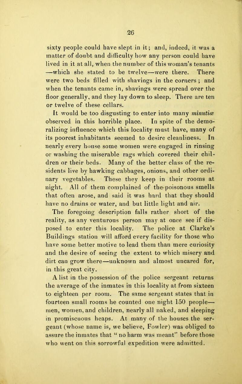 sixty people could have slept in it; and, indeed, it was a matter of doubt and difficulty how any person could have lived in it at all, when the number of this woman’s tenants —which she stated to be twelve—were there. There were two beds filled with shavings in the corners ; and when the tenants came in, shavings were spread over the floor generally, and they lay down to sleep. There are ten or twelve of these cellars. It would be too disgusting to enter into many minutics observed in this horrible place. In spite of the demo- ralizing influence which this locality must have, many of its poorest inhabitants seemed to desire cleanliness. In nearly every house some women were engaged in rinsing or washino- the miserable ras:s which covered their chil- dren or their beds. Many of the better class of the re- sidents live by hawking cabbages, onions, and other ordi- nary vegetables. These they keep in their rooms at night. All of them complained of the-poisonous smells that often arose, and said it was hard that they should have no drains or water, and but little light and air. The foregoing description falls rather short of the reality, as any venturous person may at once see if dis- posed to enter this locality. The police at Clarke’s Buildings station will afford every facility for those who have some better motive to lead them than mere curiosity and the desire of seeing the extent to which misery and dirt can grow there—unknown and almost uncared for, in this great city. A list in the possession of the police sergeant returns the average of the inmates in this locality at from sixteen to eighteen per room. The same sergeant states that in fourteen small rooms he counted one night 150 people— men, women, and children, nearly all naked, and sleeping in promiscuous heaps. At many of the houses the ser- geant (whose name is, we believe, Fowler) was obliged to assure the inmates that “ no harm was meant” before those who went on this sorrowful expedition were admitted.