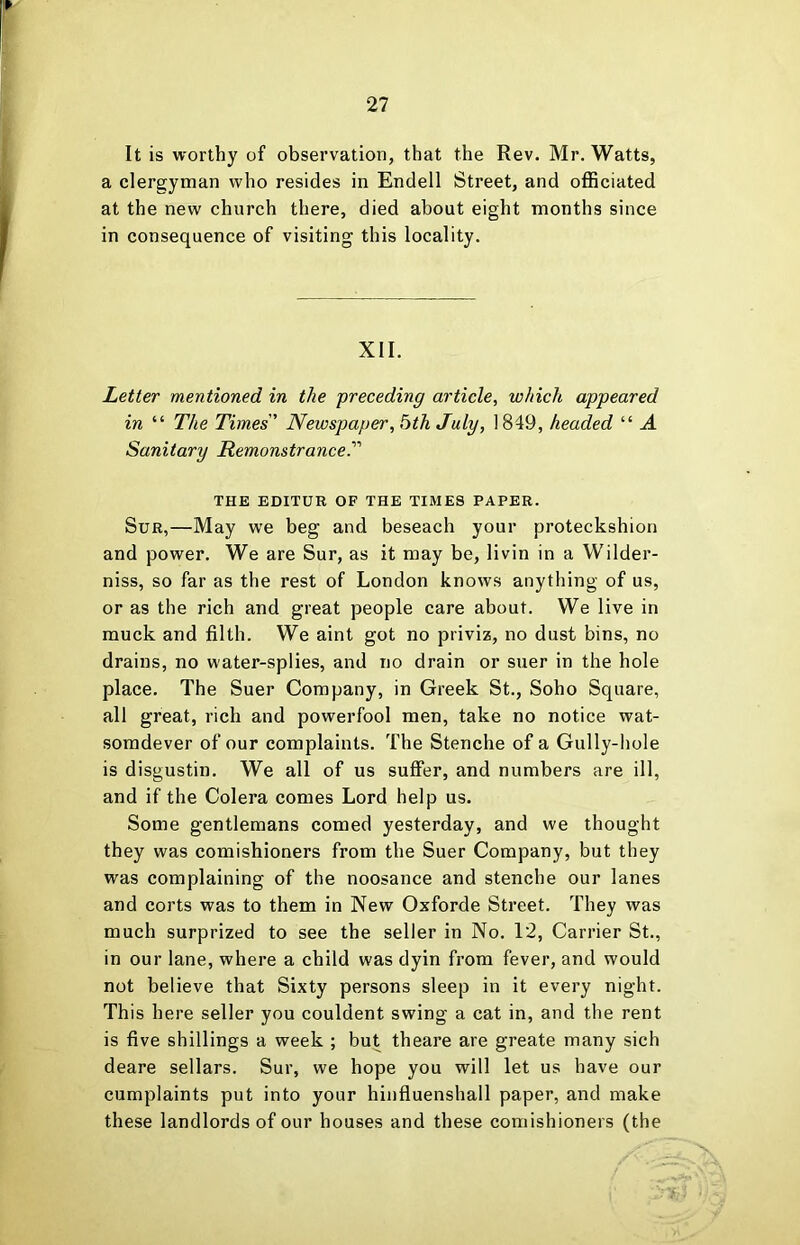It is worthy of observation, that the Rev. Mr. Watts, a clergyman who resides in Endell Street, and officiated at the new church there, died about eight months since in consequence of visiting this locality. XII. Letter mentioned in the preceding article, which appeared in “ The Times' Newspaper, bth July, 1849, headed “ A Sanitary Remonstrance.' THE EDITOR OF THE TIMES PAPER. SuR,—May we beg and beseach your proteckshion and power. We are Sur, as it may be, livin in a Wilder- niss, so far as the rest of London knows anything of us, or as the rich and great people care about. We live in muck and filth. We aint got no priviz, no dust bins, no drains, no water-splies, and no drain or suer in the hole place. The Suer Company, in Greek St., Soho Square, all great, rich and powerfool men, take no notice wat- somdever of our complaints. The Stenche of a Gully-hole is disgustin. We all of us suffer, and numbers are ill, and if the Colera comes Lord help us. Some gentlemans corned yesterday, and we thought they was comishioners from the Suer Company, but they was complaining of the noosance and stenche our lanes and corts was to them in New Oxforde Street. They was much surprized to see the seller in No. 12, Carrier St., in our lane, where a child was dyin from fever, and would not believe that Sixty persons sleep in it every night. This here seller you couldent swing a cat in, and the rent is five shillings a week ; but theare are greate many sich deare sellars. Sur, we hope you will let us have our cumplaints put into your hinfluenshall paper, and make these landlords of our houses and these comishioners (the