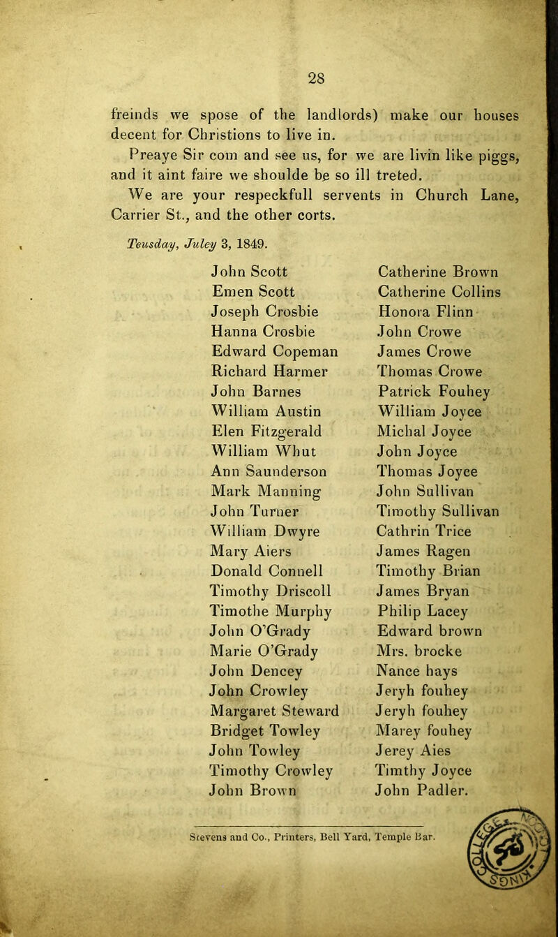 freinds we spose of the landlords) make our houses decent for Christions to live in. Preaye Sir com and see us, for we are livin like piggs, and it aint faire we shoulde be so ill treted. We are your respeckfull servents in Church Lane, Carrier St., and the other corts. Teusday, Juley 3, 1849. John Scott Emen Scott Joseph Crosbie Hanna Crosbie Edward Copeman Richard Harmer John Barnes William Austin Elen Fitzgerald William Whut Ann Saunderson Mark Manning John Turner William Dwyre Mary Aiers Donald Connell Timothy Driscoll Timothe Murphy John O’Grady Marie O’Grady John Dencey John Crowley Margaret Steward Bridget Towley John Towley Timothy Crowley John Brown Catherine Brown Catherine Collins Honora Flinn John Crowe James Crowe Thomas Crowe Patrick Fouhev •/ William Joyce Michal Joyce John Joyce Thomas Joyce John Sullivan Timothy Sullivan Cathrin Trice James Ragen Timothy Brian James Bryan Philip Lacey Edw'ard brown Mrs. brocke Nance hays Jeryh fouhey Jeryh fouhey Marey fouhey Jerey Aies Timthy Joyce John Padler. Stevens .ind Co., Printers, Bell Yard, Temple Bar.