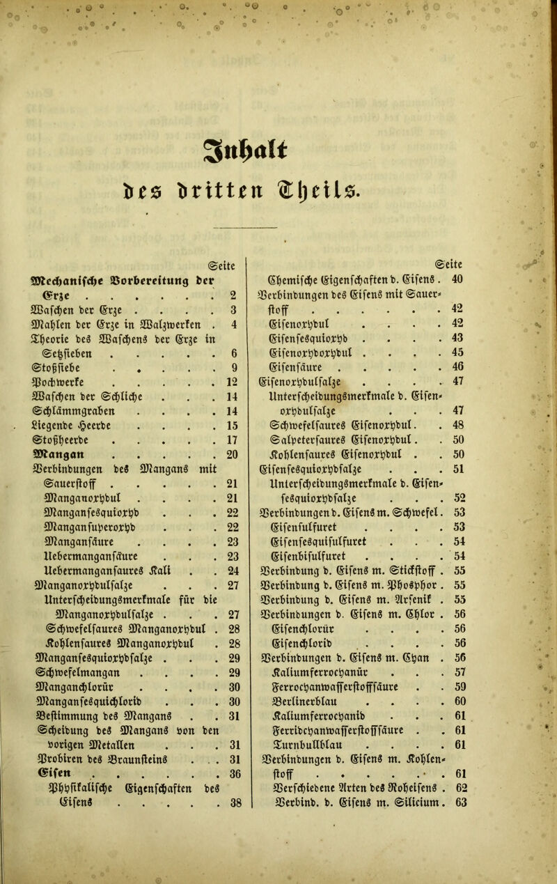 %nf>aU bes dritten ftljeils ©eite SOtcdxmifd)« 5Dorbereitu«g fccr @rje 2 SBafdjen bet (Erje .... 3 SJiabten bet (Er$e in SaSalgmerfen . 4 £Jjeorie beä SBafdjenS bet (§rge in ©efcfteben 6 ©tofjrte&e 9 SSocfemetfe 12 SBafdjen bet ©d^tid^e . . .14 ©cblämmgraben . . . .14 Siegenbe beerbe . . . .15 ©tofifyeetbe 17 Söbattgatt 20 SSerbinbungen be8 SJ7angan§ mit ©auerjioff 21 SJtanganoxbbut . . . .21 aftanganfeäquiotbb . . 22 SJtanganfuberorbb . . .22 Sftanganfäure .... 23 Itebermanganfcture . . 23 UebermanganfaureS tfati . . 24 Sftanganorbbulfalge . . .27 UnterfcbeibungSmerfmate für bie SJianganorbbulfatje . . .27 ©d)toefetfaure3 SJtanganoxbbut . 28 Äof)lenfaure3 SJtanganorbbut . 28 SJtanganfeSquiorijbfa^e . . .29 ©c&toefelmangan .... 29 SJtangancbtorür .... 30 2Jtanganfe$quitbtorib . . .30 SBeflimmung be3 SOtanganS . . 31 ©c&eibung t,e3 SJianganä »on ben »origen SJtetalten . . 31 SSrobiten beS SBraunfteinä . .31 (Sifett 36 ^^ipfifatifd^e (Eigenfc&aften be3 (Eifen$ 38 ©eite (Sbcmifdje (§igenfd?aften b. (Sifenö . 40 SSerbinbungen beS (EifenS mit ©auet* Hoff 42 ©ifenotbbul .... 42 (EifenfeSquiobbb • • • -43 (Eifenorbboxbbul . • . -45 (Sifenfäure 46 (Eifenortybutfalje . . . .47 UnterfcbeibungSmerTmnte b. (Elfen* orbbulfatje . .47 ©cbtoefelfauteg (Eifenortybut. . 48 ©afyeterfaureS (Eifenortybut. . 50 tfoblenfauteS (Eifenortybul . . 50 (Etfenfegquiorbbfalje . . .51 UntetfdjeibungSmerfmate b. (Eifen* fe3quiort?bfat$e • . .52 SSerbinbungen b. (SifenS m. ©cbmefel. 53 (Eifenfutfuret . . . .53 (EifenfeSquifulfuret . . .54 (Eifenbifutfuret . . . .54 SSerbinbung b. (Eifenä m. ©ticffloff . 55 SSerbinbung b. (EifenS m. S3bo8bI)or . 55 SSerbinbung b. (SifenS m. Slrfenif . 55 SSerbinbungen b. (EifenS m. (Efjlor . 56 (Eifendjtorür . . . .56 (Eifend&lorib . . . .56 SSerbinbungen b. (EifenS nt. (Sljan . 56 J?aUumferroct)anüt . .57 gerrocbantoafferjtofffäure . . 59 SSerlinerbiau . . . .60 Äaliumferrocbanib . . . 61 tferribcbanmafferfiofTfäure . . 61 £utnbuHblau . . . .61 SSerbinbungen b. (EifenS m. Noblen* m .61 SSetfdjiebene Sitten be3 9iobeifen8 . 62 SSerbinb. b. (Eifettä m. ©iticium. 63