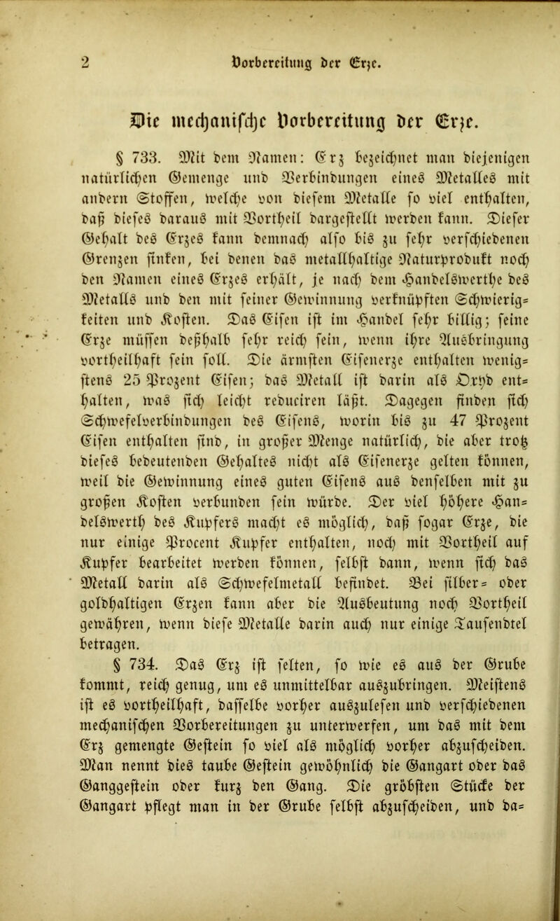 Hie mcd)«mfd]c Dorbertitung ber <£vjc. § 733. 9)tit bent tarnen: ©r$ bezeichnet man biejenigen natürlichen ©entenge unb Verbinbungen eineö VletalleS mit anbent (Stoffen, metche oon biefent VZetalle fo Diel enthalten, baß biefeS barauS mit Q3ortt>eiI bargeftellt merben fann. tiefer ©ehalt beS ©rjeS fann bemnach affo bis ju fel;r oerfeßiebenen ©rennen ftnfen, bei beneit baS metallhaltige Vaturbrobuft noch ben kanten eines ©rjeS erhält, je nach bent v£>anbelSmerthe beS VfetallS unb ben mit feiner ©emimtung oerfnübften Schmierig« feiten unb Soften. <DaS ©ifen ift im £anbel fehr billig; feine ©rje muffen beßhalb f*hr veich fein, menn ihre Ausbringung oortheilhaft fein foll. 2)ie ärniften ©ifenerje enthaften menig« ftenS 25 Vrogent ©ifett; baS 23?etall ift barin afS £).rhb ent« halten, maS ftch leicht rebuciren läßt, dagegen ftnben ftd) Schmefeloerbinbungeit beS (SifenS, morin bis §u 47 Prozent ©ifeit enthalten ftnb, in großer Stenge natürlich, bie aber tro| biefeS bebeutenben ©el;alteS nicht als ©ifener^e gelten fonnen, meit bie ©emimtung eines guten ©ifenS auS benfelben mit zu großen Soften oerbunben fein mürbe. £>er oiel h&here ^axis belSmertl; beS «ftubferS macht eS möglich, baß fogar ©r$e, bie nur einige Vroceitt .ftubfer enthalten, noch mit Vorteil auf ^uhfer bearbeitet merben fonnen, felbft bann, menn ftch baS Metall barin als Schmefelntetall beftnbet. Vei ftlber« ober golbhaltigen (Erzen fann aber bie Ausbeutung noch Vorzeit gemähren, menn biefe Metalle barin auch nur einige £aufenbtel betragen. § 734. $)aS (Erz ift fetten, fo mie eS auS ber ©rube fomntt, reich genug, um eg unmittelbar auSjubringen. 9)ZeiftenS ift eS oortheilhaft, baffelbe oorher auSjulefen unb oerfeßiebenen mechanifchen Vorbereitungen ju urttermerfen, um baS mit beni (Erz gemengte ©eftein fo Diel als möglich borher abjufeßeiben. 3)lan nennt bieS taube ©eftein gemöhnlich bie ©angart ober baS ©anggeftein ober furz ben ©ang. 2)ie gröbften Stüde ber ©angart pflegt man in ber ©rube felbft abjufeßeiben, unb ba«