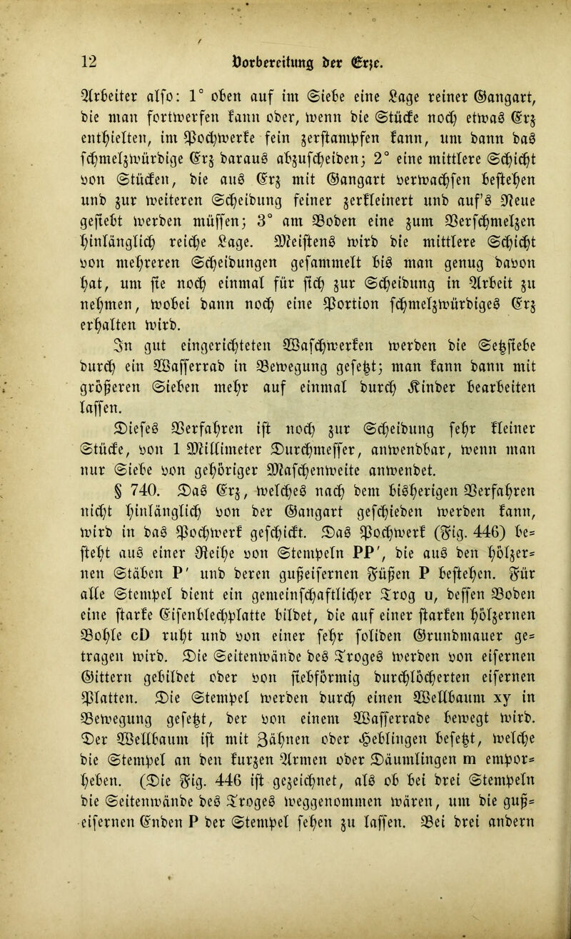 Qlrbeiter alfo: 1° oBert auf tut (Siebe eine £age reiner ©angart, bie man fortmerfen fann ober, toenn bie Stücfe noch etmaS ©rj enthielten, im CPoc^rt>erfe fein zerftampfen fann, um bann baS fchmeljmürbige ©rz baraug abzufcpeiben; 2° eine mittlere Schicht oott Stücfeit, bie auS ©rz mit ©angart oermachfen befte^en unb jur weiteren ©Reibung feiner gerfleinert unb auf’S 91eue geftebt Serben muffen; 3° am ©oben eine jum Serfchntelzen hinlänglich reiche £age. MeiftenS mirb bie mittlere (Schilt ooit mehreren Scheibungen gefammelt big man genug baooit hat, um fte noch einmal für ft<h jur Scßeibung in Arbeit 51t nehmen, mobei bann no<h eine Portion fchmelzmürbigeg ©rz erhalten uürb. 3n gut eingerichteten Mafchmerfen merben bie Se^fiebe burch ein Mafferrab in Semegung gefe|t; man fann bann mit größeren Sieben mehr auf einmal burch «ftinber bearbeiten laffen. Diefeg Verfahren ift noch zur Scheibung fehr Heiner Stücfe, 001t 1 Millimeter Durchnteffer, anmenbbar, mentt man nur Siebe oon gehöriger Mafchenmeite anmenbet. § 740. Dag ©rz, toelcheg nach beut bi^her^9en Verfahren nicht hWänglich üon ber ©angart gefcßieben merbett fann, mirb in bag $ocpmerf gefchicft. Dag $ochmerf Ö5fig. 446) be= fleht au8 einer Oieihe 001t Stempeln PP', bie aug ben hbl§er= neu Stäben P' unb bereit gußeifernett grüßen P beftehen. 8für alle Stempel bient ein genteinf^aftlicher $rog u, beffen SBobeit eine ftarfe ©ifenblechplatte bilbet, bie auf einer ftarfeit hölzernen Sohle cD ruht unb oon einer fehr foliben ©runbmauer ge= tragen mirb. 5Die Seitenmänbe beg £rogeg merben oon eifernen ©ittern gebilbet ober 001t ftebformig burchlöcherteit eifernen glatten. Die Stempel merben burch einen Mellbaum xy in Semegung gefegt, ber 001t einem Mafferrabe bemegt mirb. Der Mellbaum ift mit 3ähneit ober Reblingen befefct, melche bie Stempel an ben furzen Firmen ober Däumlingen m empor* heben. (Die $ig. 446 ift gezeichnet, alg ob bei brei Stempeln bie Seitenmänbe beg Drogeg meggenommen mären, um bie guß= •eifernen ©nben P ber Stempel feßeit 511 laffen. Sei brei atibern