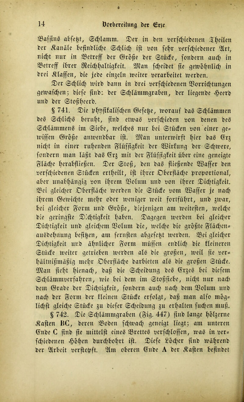 33afjtn^ aBfe^t, Schlamm. Oer in beit betriebenen feilen bet Kanäle beftttblicße ©dflich ift bon fehr betriebener ^Ctt, nicht nut in SBetteff bet ©roße bet ©tüde, fonbetn auch in SBettcff ihrer Oieid)^aItigfeit. Stau reibet fte gewöhnlich in btei jtlaffen, bie jebe einzeln ineiter verarbeitet Serben. Oer (Schieb Vt>irb bann in brei betriebenen Sortrtungen geWafd)en; biefe ftnb: bet ©chlämmgrabett, bet liegenbe e[5eerb unb bet ©toßheerb. § 741. Oie bbbft^iren ®efe$e, vorauf bab ©flammen beb ©chlidjb beruht, ftnb etwab betrüben ben benen bcö ©cblämntenb im ©iebe, welcheb tmt bei ©tüden von einer ge= wiffen ©roße anwenbbar ift. Statt unterwirft tyn bab (St$ nicht in einet ru^enben ^lüfjtgfeit bet SBitfung bet ©djwere, fonbetn man läßt bab (St£ mit bet ^lüfftgfeit übet eine geneigte fläche b;etabfließen. Oer (Stoß, ben bab fbießenbe SBaffet ben betriebenen ©tüden ert^eilt, ift ihrer Oberfläche brobortional, aber unabhängig bon ihrem Solunt unb bon ihrer 5)id)tigfeit. Sei gleichet Oberfläche werben bie ©tüde bont Sßaffer je nad) ihrem ©ewichte mehr ober weniger Weit fortführt, unb $war, bei gleid)er $otnt unb ©roße, biejenigen am Weiteften, welche bie getingfte Oichtigfeit tyabin. dagegen werben bei gleid)et Oid)tigfeit unb gleichem Solum bie, weld;e bie größte flächen* aulbehnung beft^en, ant fernften abgefeimt Werben. Sei gleichet Oichttgfeit unb ähnlid)et 3?otm muffen enblich bie Heineren ©tüde weitet getrieben werben alb bie großen, weil fte ber= hältnißmäßig mehr Oberfläche barbieten alb bie großen ©tüde. St an fteht hlena^/ baß bie ©Reibung beb (Sr$eb bei biefern ©^lämntoerfahten, wie bei bem im ©toßftebe, nicht nut nach beut ©tabe bet Oichtigfeit, fonbetn and) nach bent Solum unb nach bet $ornt bet fleineit ©tüde erfolgt, baß man alfo mög= lid)ft gleiche ©tüde $u biefet ©dfeibung $u erhalten fud)en muß. § 742. Oie ©chlämntgtaben ®ig. 447) ftnb lange hbljetne haften BC, beten Soben fd)Wad; geneigt liegt; am unteren ©nbe C finb fte mittelft eineb Sretteb öerfchlojfen, wab in ver= riebenen *§5hen burdjbohrt ift. Oiefe Socket ftnb wähtenb bet Qlrbeit verftohft. Qlm oberen (Silbe A bet haften beftnbet