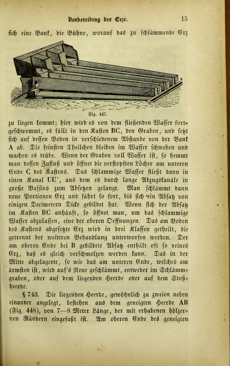 ftcß eine 93attf, bie 23ühue, vorauf bas? $u fcbläntmenbe ©r§ 8ig. 447. $u liegen fomntt; fytx wirb eS oon bent fließenben 28affet fort* gefdjtoemmt, eS fällt in ben haften BC, bett ©raöen, unb fejt ftd) auf beffen 93oben in betriebenem 2lbftanbe bott bet 25anf A ab. 5Die feinften $f;eild)en bleiben im SBaffer fcßweben unb machen eS ttübe. 28enn bet ©rabett doXI QBaffet ift, fo f)emmt man beffen 3ufluß unb öffnet bie berftobften Söcher ant nuteten ©nbe C bes> ßajtenS. 3)aS f^lammige SBaffet fließt bann in einen ^anal CU', .auS bent e£ butcß lange SlbjugSfanäle in große SafjinS $unt 2lbfe£en gelangt. 3Äan fchlämmt bann neue ^ottionen @r$ unb fährt fo fott, Bis ftd)*un Qlbfa| bott einigen £)ecimetern 2){<fe gebilbet hat. 2Bettn jlcß bet 21bfa| im haften BG anhäuft, fo öffnet man, um baö fchlammige 2Baffet abjulaffen, eine bet oberen £)effnungen. 5Da3 am ©oben beS haften S abgefeimte ©tj Wirb in btei klaffen geteilt, bie getrennt bet leiteten Seßanblung unterworfen Werben. 3)et ant oberen ©nbe Bei B gebilbete Slbfaim enthält oft fo teineS ©t$, baß eS gleich betfchntol^en werben bann. 2)a3 in bet CD^itte abgelagerte, fo wie baS ant unteren ©nbe, Welches ant ärmften ift, wirb auf 3 2ieue gefcßläntmt, entWeber int (Schlämm- graben, ober auf bent liegenben beerbe ober auf bem (Stoß- beerbe. § 743. 3)ie liegenben beerbe, gewöhnlich §u jWeien neben einanber angelegt, befielen auS bem geneigten beerbe AB ßrig. 448), bon 7—8 Steter Sänge, ber mit erhabenen holder* nett Otänbern eingefaßt ift. 2lnt oberen ©nbe beS geneigten