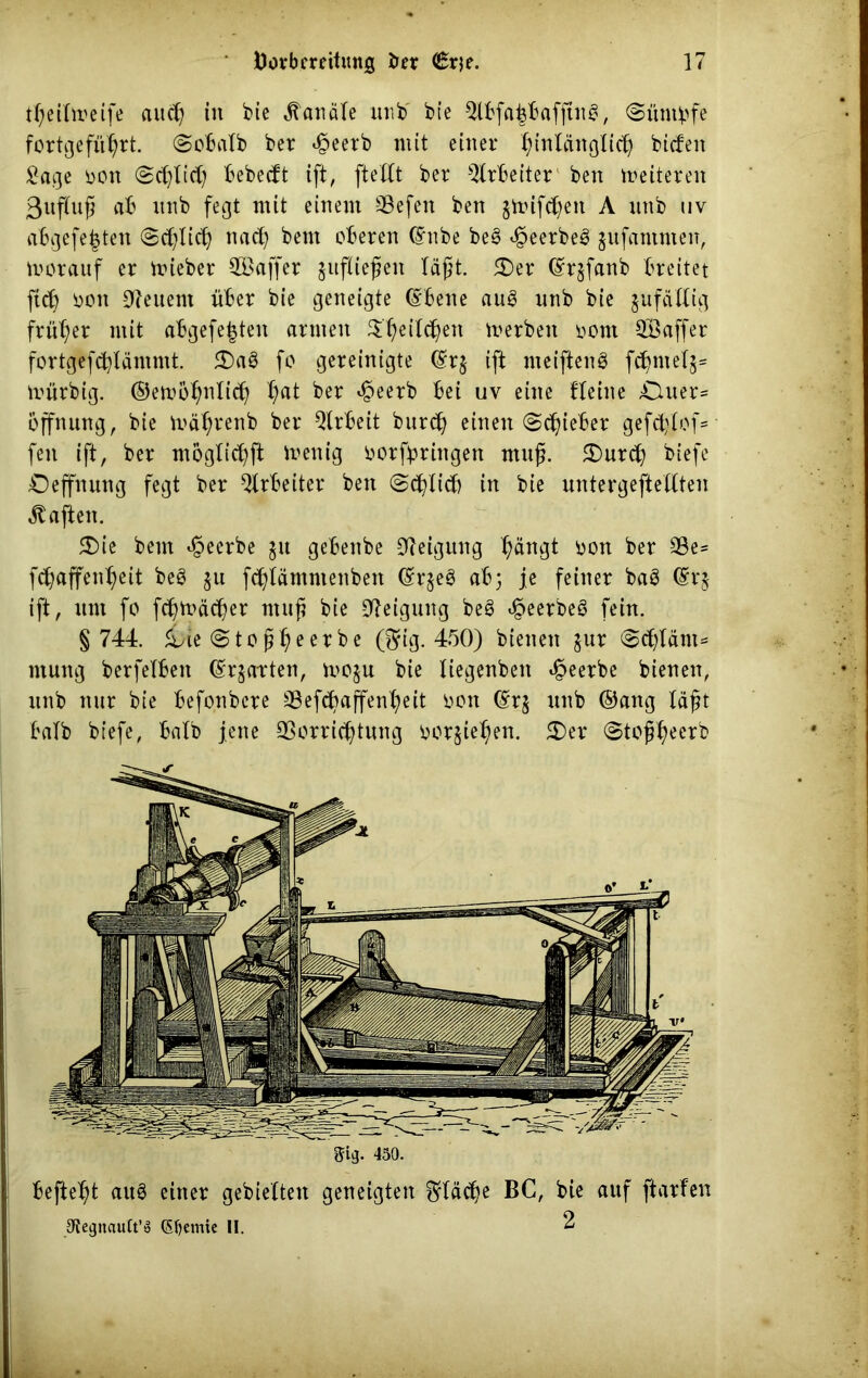 tßeitmeife aud) tu bie Kanäle unb bie 2lbfa£baffine, Süntbfe fcrtgefü^rt. @obatb ber 4?eerb mit einer tyinläitglicß biden £age oon (2d)lid) bebedt ift, fteXtt ber Arbeiter beit Weiteren ßuftuß ab ttnb fegt mit einem SBefen ben §ttnfd)eit A unb uv abgefefcten (Sdjtidj ttad) bent oberen (Enbe be§ $eerbe3 jufantnten, morauf er mieber 2Baffer $uftießen läßt. 5£)er (Eqfanb breitet fid) ooit feuern über bie geneigte (Ebene au§ nnb bie jufädig früher mit abgefe|teit amten $T}eild)ett merbeit oont 2öaffer fortgefd^läntmt. 2)a3 fo gereinigte (Eq ift meiftenö fd^ntel^ mürbig. ©emö^nlid) X)at ber $eerb bei uv eine tleiite £luer= Öffnung, bie mätyrenb ber Arbeit burd) einen «Sdjieber gefdjtof= feit ift, ber moglicfyft Zeitig oorfbriitgett muß. £)urcb biefe £)effnung fegt ber Arbeiter ben «Sdjtid) itt bie untergeftedten haften. 5Die betn beerbe $u gebenbe Neigung f;ängt oon ber SSe= fdjaffenljeit beö §u fdjlämntenben (Eqe3 ab} je feiner baö (Eq ift, um fo fdjtoäcßer muß bie Neigung be3 t^eerbeö fein. § 744. £)te (Stoßbeerbe ($ig. 450) bienen jur <^d)läiit= ntuitg berfelbett (Erwarten, moju bie Xiegenbeit beerbe bienen, unb nur bie befonbcre 33efc^affent?eit oon (Eq unb ©attg läßt halb biefe, baXb jene Sßorricßtung ooqietjen. S)er 0toßfyeerb ®lg. 450. befielt aus einer gebieXtett geneigten ^täd)e BC, bie auf ftarfen 3ffegitauCt’ö (Sfyemie II.