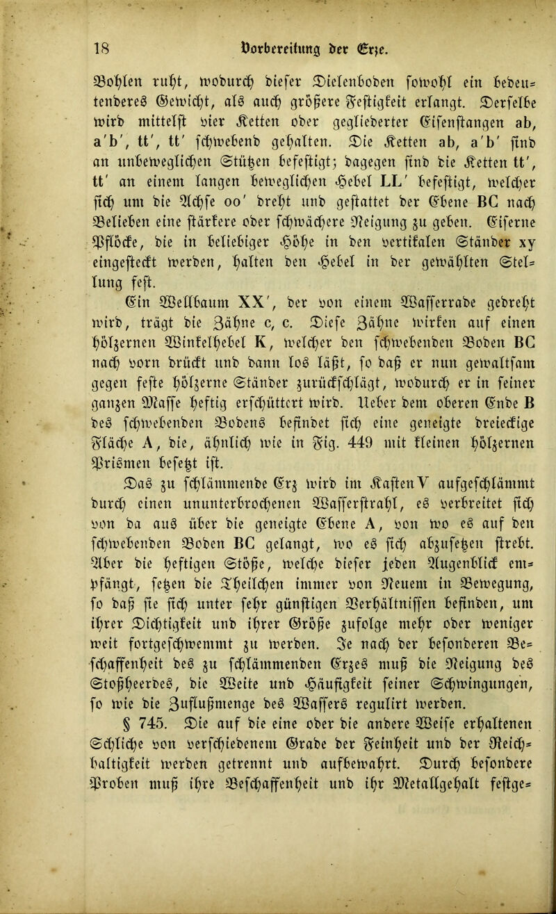 Sollen ruht, woburdj biefer £)ielenboben fowoljl ein beben* tenbereg ©ewicßt, alg auch größere ©eftigleit erlangt. £)erfelbe Wirb mittelft oier betten ober geglieberter ©ifenftangen ab, a'b', tt', tt' fcßWebenb gehalten. £)te betten ab, a'b' ftnb an unbeweglichen Stufen befeftigt; bagegen ftnb bie betten tt', tt' an einem langen Beweglichen ejpebel LL' Befeftigt, Welcher ftch um bie Qlchfe oo' brel^t unb geftattet ber ©bene BC nach ^Belieben eine [tariere ober fchwächere Neigung gu geben, ©iferne Aßftode, bie in Beliebiger ejpi>hc in ben oertifalen Stäuber xy etngeftecft werben, hatten ben *§eBel in ber gewählten (Stel- lung feft. (Sin 3ßellBaum XX', ber oon einem Söafferrabe gebrel;t wirb, trägt bie 3äfyrw c, c. 3)iefe 3^ne Wirten auf einen hölgernen $3intelhebel K, Welker ben fc^weBenbett 23obett BC nach born brucft unb bann log läßt, fo baß er nun gewaltfam gegen fefte höl^rne Stäuber ^urücffcßlägt, woburch er in feiner ganzen OJJaffe heftig erfchüttcrt Wirb, lieber bent oberen ©nbe B beg fdjWebenben SSobeng Beftnbet ftch eine geneigte breiedige fläche A, bie, ähnlich wie in ©ig. 449 mit fleinen harnen Sßrigmen Befe|t ift. 5£>ag $u fchläntntenbe ©rg Wirb int haften V aufgefchläntmt burd) einen ununterbrochenen Söafferftrahl, eg verbreitet ftd; oon ba aug über bie geneigte ©bene A, oon wo eg auf ben fdjWebenben SSoben BC gelangt, wo eg ftch «bjufe^ett ftrebt. 2lber bte heftigen (Stoße, Weld)e biefer jeben Qlugenbltd em- pfängt, fe|en bie $l)eilchen immer oon Steuern in Bewegung, fo baß fte ftd) unter fet;r günftigen SSerhältniffen beftnbett, unt il;rer 5£)ichtigteit unb ihrer ©roße gufolge mehr ober weniger weit fortgefchwentmt gu werben. 3e nach ber Befonberen 3Be* fdjaffenheit beg gu fchläutmenben ©rgeg muß bie Neigung beg Stoßbeerbeg, bie 28eite unb «gauftglett feiner Schwingungen, fo wie bie 3nflußntenge beg 3Safferg regulirt Werben. § 745. £>ie auf bie eine ober bie anbere SBeife erhaltenen Sdftiche von oerf<hiebenem ©rabe ber Reinheit unb ber SHeid}* haltigleit werben getrennt unb aufbewahrt. 3)ur<h befonbere groben muß ißre 33efchaffenheit unb ißr SDletallgehalt feftge*