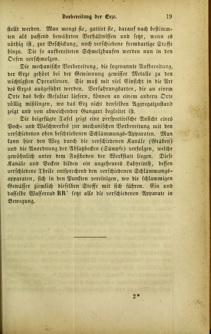 ftellt derben. 9Aan mengt fte, gattirt fte, barauf nad) beftimm= ten als paffenb bemäprten Verhältntffen nnb fe|t, menn eS notl)ig ift, §ur 23efd^tcfurtg, noch oerfcpiebene frembartige (Stoffe hhqu. 5£)ie fo aufbereiteten @cj)mel$haufen Herbert nun in ben Oefen oerf^motjen. 5T)ie mecpanifche Vorbereitung, bie fogenannte Aufbereitung, ber ©qe gehört bei ber ©etoimuutg gemiffer Metalle gu ben micptigften Operationen, ©ie mu§ mit oiel ©inftd)t in bie Art beS ©qeS auSgeführt toerben. VerfahntngSarten, bie an einem Orte baS befte Vefultat liefern, fonnen an einem anbern Orte ootlig mißlingen, too baS ©q nicpt benfelben Aggregat^uftanb geigt unb oon abti>eid;enber ©angart begleitet ift. 5Die beigefügte £afel geigt eine perfpectioifcpe Anftcpt eineö Vocp- unb ABafcpmerteS gitr ntecpanifc^en Vorbereitung mit ben oerfcpiebeneit oben betriebenen ©chlämmungS*Apparaten. 3Aan faitn l)ier ben V3eg burcp bie oerf^iebenen Kanäle (©räben) unb bie Anorbnung ber Abfapbecfen (©ürnpfe) verfolgen, melcpe gewöhnlich unter bent ftußboben ber Aßerlftatt liegen. SDiefe Kanäle unb Vecfen bilbett ein ungeheures ^abprinth, beffen oerfcpiebene ^l;eile entfprecpenb ben oerfcpiebenen ©cplämmungSs apparaten, ftd) in ben fünften oereinigen, wo bie fcplammigen ©ewäffer ziemlich biefelben ©toffe mit fiep führen, ©in unb baffelbe ABafferrab RR' fefct alle bie oerfepiebenen Apparate in Vewegung. 2*