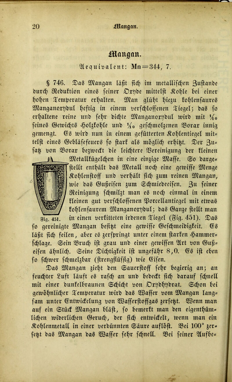 üHcmgan. Qtequioalent: Mn = 344, 7. § 746. £)ag Langau läßt ftcß int metaltifcßen Suftanbe buteß Otebuftion eineg feinet £)rßbe mittelfi ,ftoßte bei einet ßoßen ^entßeratur erßatten. 3ftan gtüßt ßieju foßtenfaureg 9Jtangano.tßbul heftig in einem oerf<ßloffenen Siegel; bag fo erßattene teilte unb feßt biente Üftanganojrßbul nrirb mit Vio feineg ©etoießtg ^oljfofyie unb V1Q gefeßmotjenen 93ota.t innig gemengt. ©g mitb nun in einem gefüttetten «ftoßtenttegel mit* telft eineg ©ebläfefeuetg fo ftarf atg möglich erßißt. 3)er 3Us faß oott äßotar be§mecft bie leistete SSereinigung bet fteinen 2ftetaltfügetcßen in eine einzige SW-affe. So bärge* ftetCt enthalt bag Metall noeß eine getoijfe Sflenge «ftoßlenftoff unb oerßält ftcß sunt teinen 9J?angan, mie bag ©ußeifen junt Scßntiebeeifen. 3U feinet Reinigung fd^ntilgt man eg noeß einmal in einem fteinen gut oerfeßtoffenen sßorcellantieget mit etmag foßtenfaurem 9flanganorßbuI; bag ©anje ftettt nt an mg. 451. in einen oerfitteten itbenen lieget ($ig. 451). 2)ag fo gereinigte Sttangan beftßt eine geituffe ©efcßmeibfgfeit. ©g läßt ftcß feiten, aber eg getfptingt unter einem ftarfen Rammet* feßtage. (Sein SSrueß ift grau unb einet gemiffen Qtrt oon ©uß* eifen äßnltcß. «Seine ©ießtigfeit ifi ungefähr 8,0. ©g ift eben fo feßmer fcßntelsbar (jfrengfföfjlg) trie ©ifen. 5Dag 9)tangan jießt ben Sauerftoff fe^>t begierig an; an feueßter fiuft lauft eg tafcß an unb bebeeft ftcß batauf fcßnell mit einet bunfelbtauneit Scßicßt oon Orßbßßbrat. Scßon bei getooßnticßer ^emßeratur itutb bag SBaffet tont üDtangan taug* fant unter ©ntmiefetung oon 2Öafferftoffgag jerfe^t. 2Benn man auf ein Stücf 2Äangan bläft, fo bemerft man ben eigentßünt* ließen mibettießen ©etueß, bet ftcß entmicfelt, menn man ein ^toßtenmetatt in einet oerbünnten Säure auflöft. 95ei 100° jet* fe|t bag SDtangan bag SGöaffet feßt feßnett. S3ei feinet 9tufbe*