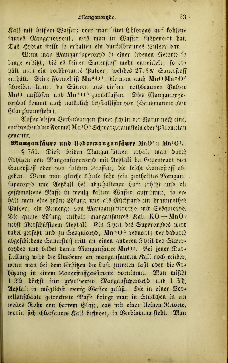 $ali mit Reißern ^Baffer; ober man leitet ©-forgag auf fohlen* faureg 0)?angano;t3)buf, trag man in SGÖaffer fu^enbirt -at. SDag <§-brat [teilt fo erhalten ein bunf'elbrauneg $uloer bar. 2Benn man 9)?anganfubero;ri)b in einer irbenen Retorte fo lange erl)i|t, big eg feinen ©auerftoff me-r entnudeft, fo er- hält man ein rotl)brauneg $uloer, meld)eg 27,3X ©auerftoff enthält, ©eine Formel ift Mn304, bie man aud) Mn0Mn203 fdjreiben famt, ba ©äuren aug biefeni rot-braunen $uloer MnO auflöfen unb Mn203 §urüdfaffen. 5£>ieg SDkttganorbb* or-bul fontntt aud) natürlid) fr^ftallijirt oor (^augntannit ober ©lanjbraunftein). $lußer biefen SSerbinbmtgen ftnbet ftd) in ber 9ktur noctj eine, entfbrec-enb ber dorntet Mn305 ©et) untrjbraunftein ober $jtlomelan genannt. 3Ranganfätt*e utiö Uc^crmanganftture MnCPu Mn207. § 751. 5£>iefe beiben 9ftanganfäurcn crt)äft man burd) ©rl)i-cn oon 3)?anganfubero:rt)b mit Qle-fali bei ©egenmart oon ©auerftoff ober oon fotc-en ©toffen, bie leidet ©auerftoff ab* geben. 2Benn man gleid)e £-eite fe-r fein ^ert-eilteg 9ftangan* fuberort)b unb Qte|fali bei abge-altener £uft er-i|t unb bie gefc-ntoljene 9)?affe in menig f altem QBaffer aufnimmt, fo er* -eilt man eine grüne £öfung unb afg 3Rudftanb ein braunrot-cg 3Moer, ein ©entenge oott 9Jtanganfiibero.rt)b mit ©egquio.Ti)b. £>ie grüne .Bbfung enthält manganfaureg ^ali KO + MnO» nebft itberfc-üfftgem Qle-falt. ©in $-eil beg ©uberort)beg mirb habet jerfe-t unb $u ©egquio.rt)b, Mn203 rebucirt; ber baburd) abgefc-iebene ©auerftoff tritt an einen anberen £l)eil beg ©über* ort)beg unb bilbet bamit Qltanganfaure MnO 3. SSei jener £>ar* ftellung mirb bie $lugbeute an ntanganfaurem Äali nodj reicher, menn man bei bem ©r-i-en bie £uft jutreten läßt ober bie ©r* -i-ung in einem ©auerftoffgagftronte oornintntt. 9ttan rnifc-t 1 -odjft fein ge^uloerteg SWanganfubero^ unb 1 5le|falt in m5glid)ft menig SBaffer gelöft. 3)ie in einer $or* cellanfcbaale getrodnete SOZaffe bringt man in ©tüdd)en in ein meiteg Sfto-r oon -artem ©tafe, bag mit einer flehten Retorte, morin ft cf) djlorfaureg Jtalt beftnbet, in 35erbtnbung fte-t. üDfan