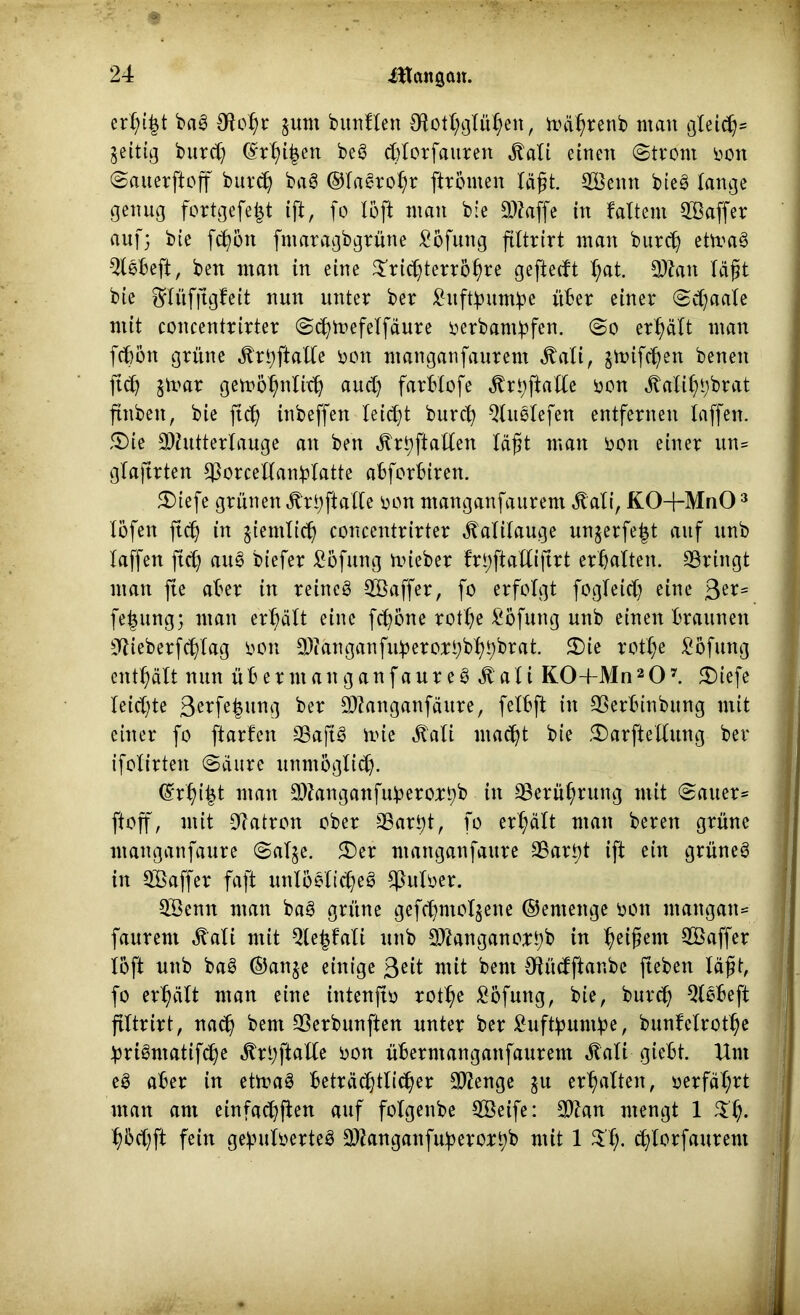 erl^t bag Otohr §um bunfXen OlotX;gXü^en, toährenb man gleich* zeitig burd) ©rhi^en beg cbtorfauren .ftali einen (Strom non ©auerftoff burch bag ©tagrohr [trcnten läßt. ©Bettn bteö lange genug fortgefe^t ift, fo Xöft man bie Maffe in faltent ©Baffer auf; bie fegon fmaragbgrüne £ofuttg ftXtrirt man burd) etmag $lebeft, ben man in eine ©rid)terrohre geftedt ^at. Man lägt bie ^lüfjtgfeit nun unter ber £uftbuntbe über einer ©d)aate mit concentrirter ©chtnefelfäure oerbantbfen. ©o erhält man febön grüne ^rtjftatte non ntanganfaurem ^aXi, jmifegen benen ftd) stoar getoöhnlid) and) farblofe Ärbftalle non «Mihbbrat ftnbeit r bie ftd) inbeffen leidet burch Qtuetefen entfernen taffen. SDie Mutterlauge an ben ^rt;ftaden lägt man non einer itn= glaftrten ©orcellanblatte abforbiren. SDiefe grünen «frhftalle non ntanganfaurem ^ati, KO-f-MnO3 Xöfen ftd) in ziemlich concentrirter Kalilauge un^erfe^t auf ttnb taffen ftd) aug biefer ^öfung mieber frhftallijtrt erhalten, ©ringt man fte aber in reineg ©Baffer, fo erfolgt fogteid) eine 3e*' fe|ung; man erhält eine fegone rothe Höfling uttb einen braunen ©ieberfdflag non Manganfujjerozhbhhbrat. £>ie rothe ^öfung enthält nun überntaitganfaureg ätali K0+Mn207. £)iefe leidste 3e^fehunß ber Manganfäure, felbft in ©erbinbung mit einer fo ftarfen ©aftg toie «ftati macht bie 5Darftellung ber ifotirten ©äure unmöglich. ©rhifct man Manganfuberorbb in ©erügrung mit ©auer= ftoff, mit ©atron ober ©ari)t, fo erhält man beren grüne ntanganfaure ©at$e. £)er ntanganfaure ©art)t ift ein grüneg in ©Baffer faft unlögtic^eö ©utoer. ©Benn man bag grüne gefegntol^ene ©entettge non ntangan= faurent ^ali mit $le£fali nttb Manganortyb in feigem ©Baffer löft uttb bag ©attje einige 3eib mit bent Otüdftanbe fteben lägt, fo erhält man eine itttenfto rothe £öfmtg, bie, burd) QXgbeft ftltrirt, naeh bent ©erbunften unter ber £ufthuntbe t bunfelrotl)e hrigntatifd)e fe; ft a lle non überntangattfaurem ^tati giebt. Hnt eg aber in etirag beträd^tli^er Menge $u erhalten, oerfährt man ant einfad)ften auf fotgenbe ©Beife: Man mengt 1 ©h- hbd)ft fein gefnitoerteg Mangattfuberorbb mit 1 $'h- d)lorfaurent