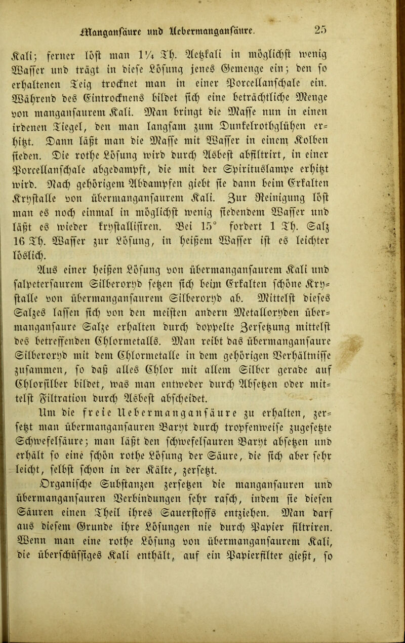 Statt) ferner löft man VA $h- 31e£fali in möglichft menig SBaffer unb trägt in biefe Höfling jenes ©ernenge ein; ben fo erhaltenen 5teig trodnet man in einer $orcellanfdjale ein. SBähtenb beS ©introdnenS bilbet ftet) eine Beträchtliche Stenge üon manganfaitrem ^ali. Wtan bringt bie Sttaffe mm in einen irbenen lieget, ben man langfam $um £)unfelrotbglühen er« hi|t. $)amt läßt man bie Sftaffe mit 9ßaffer in einem Kolben jteben. $)ie rotl;e £öfung mirb burd) QtSbeft abftltrirt, in einer $orcellanfd)ale abgebambft, bie mit ber (SbirituSlambe erlpt mirb. Cftad) gehörigem $lbbambfen giebt fie bann beim (Malten ^r^ftalle oon übermanganfanrent Äali. 3ur Reinigung löft man eS noch einmal in möglichft menig fiebenbem Söaffer unb läßt eS toieber fri;ftaKifiren. 95ei 15° forbert 1 5£h- @al§ 16 3!h. $ß4fcr inx ^ofung, in heißem Sßaffer ift eS leichter IbSlich. QluS einer heißen £öfung oon überntanganfanrem $ali unb falbeterfaurem <3ilberori)b fe^en ftdj beim (Malten fchöne Stxty* ftalle oon übermanganfanrent (Silberort)b ab. £0?ittelft biefeS (SalgeS laffett ftd) bon ben mciften anbern Sftetattahben über« ntanganfaure (Sal§e erhalten burd) boipBolte 3erfe|ung mittelft beS betreffenben ©hlormetallS. 9ftan reibt baS übermanganfaure (Silberottyb mit bem ©hlormetalle in bem gehörigen 93erhältniffe gufammen, fo ba§ alles ©hlor mit allem (Silber gerabe auf ©hlorftlber bilbet, maS man entmeber burch Qlbfe^ett ober mit« telft Filtration burd) QlSbeft abfd)eibet. Hm bie freie Uebermanganfäure §u erhalten, $er« fefct man übermanganfauren 9Sarl)t bnreh trobfentoeife §ugefe£te (Sh^efelfäure 5 man läßt ben fdjmefelfauren 33art)t abfe|en nnb erhält fo eine fd)ön rothe Höfling ber «Säure, bie ftd) aber fehr leicht, felbft fchon in ber ^älte, gerfe^t. Organifche (Subftanjen gerfe|en bie manganfauren nnb übermanganfauren QSerbinbungen fel)r rafdj, inbent fte biefen (Säuren einen Xfyil ihres (SauerftoffS entziehen. 2D?an barf auS biefem ©runbe ihre ^öfungen nie burd) ^a^ier filtriren. 2Bemt man eine rothe £öfung oon übermanganfaurent ^ali, bie überfdmfjtgeS Äali enthält, auf ein ^abierftlter gießt, fo