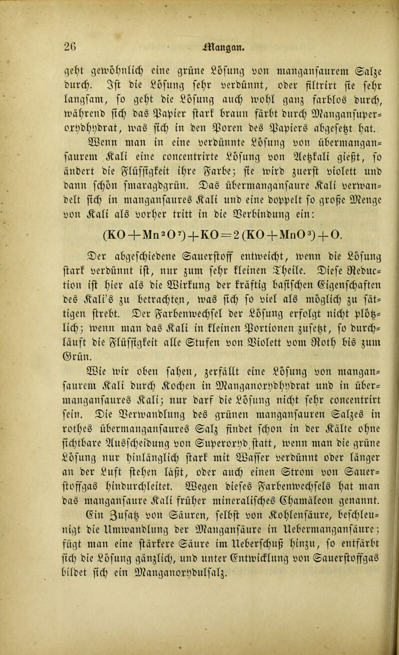 gef)t getroßnlid) eilte grüne Höfling ron manganfaurem Salje burcß. 3ft bie Böfung fe^r rerbünnt, ober ftltrirt fte fe^r langfam, fo gef>t bie Bofung au$ trof>l ganj farblos bnrd), trä^renb fttf) baS fßabier ftarf braun färbt burdj ©anganfu^er* ortybl^brat, traS ftd) iw ben fernen beS ^a^ierS abgefe^t t;at. ©enn man in eine rerbünnte £6fung ron übermangan* faurent Äali eine concentrirte Bbfung ron $le|fali gießt, fo änbert bie Sflüfjtgf eit t^re ^arbe; fte trirb juerft lüolett unb bann fdjbn fntaragbgrün. 2)aS übermanganfaure ^ati rertran* beit ftd) in manganfaureS ^ati unb eine bo^elt fo große Stenge ron jtali als rorl;er tritt in bie SSerbinbung ein: (K0 + Mn207)4-K0 = 2 (K0 + Mn03)-f O. £)er abgefc^iebene Sauerftoff enttreid?t, trenn bie £6fung ftarf rerbünnt ijl, nur §um fef)r lleinen Steile. £)iefe 3ftebuc* tion ift $ier als bie ©irfung ber fräftig baftfcßett ©igenfdjaften beS «ftali’S ju betrauten, traS ftcß fo riel als möglid) ju fät* tigen ftrebt. 3)er $rarbentrec|fel ber Böfung erfolgt nicfü blo|= lic^} trenn man baS Äali in fleinen Portionen $ufe£t, fo burdj* läuft bie ^lüfftgfeit alle «Stufen ron 93iolett rom Cftot^t bis jum ©rün. ©ie mir oben faf>ett, verfällt eine Bofung ron ntangan* faurent ^ali bnrd) «ftocfyen in ©anganorbbl^brat unb in über* manganfaureS «ftali; nur barf bie Böfung nidjt fefm concentrirt fein. 5)te 93ertranblung beS grünen ntangattfauren SaljeS in rotl)eS überntanganfaureS Sal§ ftnbet fc^on in ber $älte ofme ftdjübare 5luSfd)eibung ron Suberortyb ftatt, trenn man bie grüne Bofung nur l;infänglid) ftarl mit ©affer rerbünnt ober länger an ber £uft fielen läßt, ober and) einen Strom rott Sauer* ftoffgaS l;inburcf)feitet. ©egen biefeS ^arbenmecßfelS l;at man baS manganfaure ^alt früher ntineralifcßeS ©ßamäleon genannt. ©in 3UW? öon Säuren, felbft ron ^of)lenfäure, befehlen* nigt bie itmtranblung ber ©anganfäure in Uebermanganfäure; 1 fügt man eine ftärfere Säure im Ueberfdmß l)inju, fo entfärbt ftd) bte Böfung gänglicß, unb unter ©nttriülung ron SauerftoffgaS j hübet ftcß ein ©anganorbbulfalj.