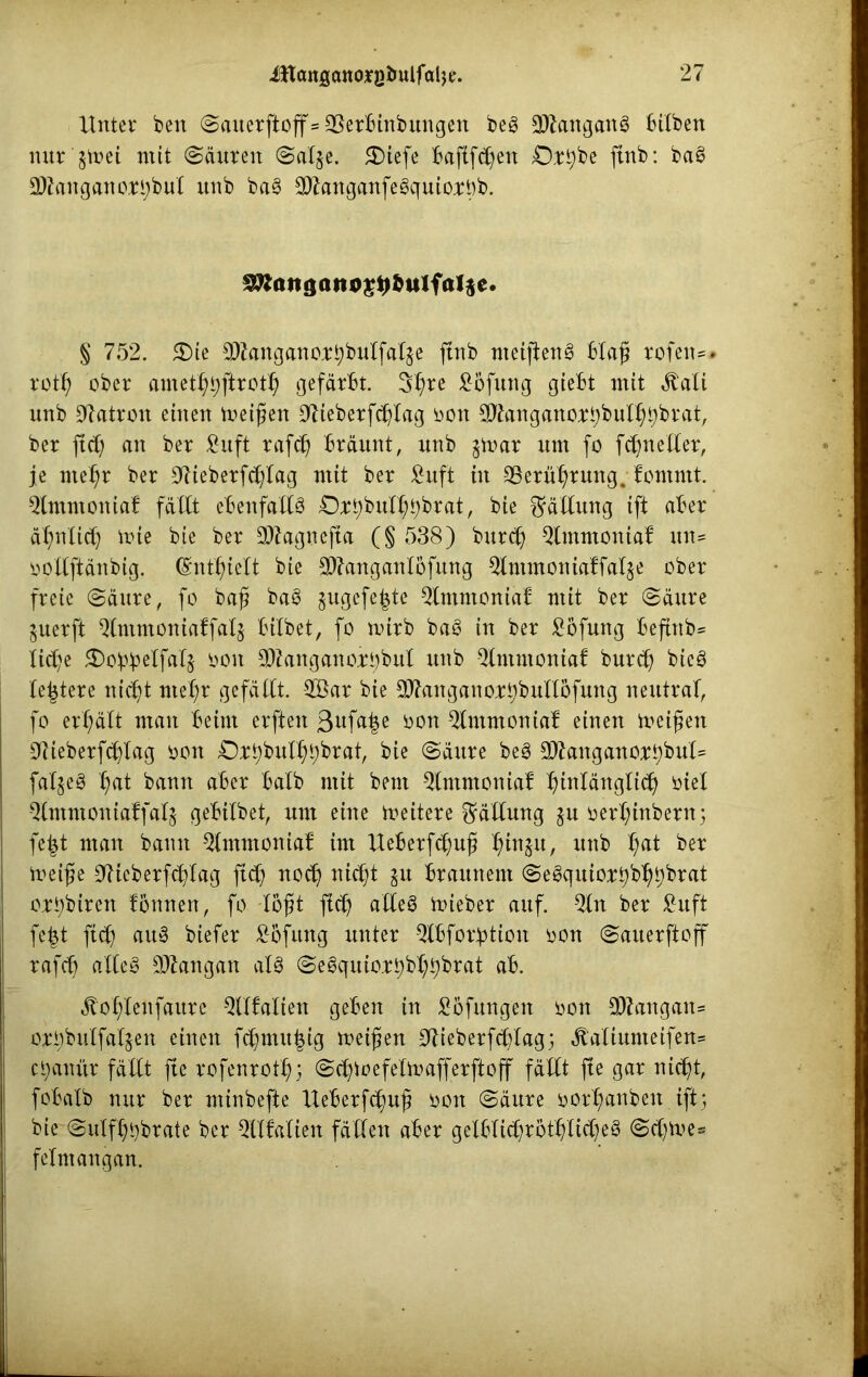 Unter ben Sauer jtoff»35erbinbitngen beg 3)iangang bilben nur $n?et mit Säuren Salje. £>iefe baftfdfen 0rt)be ftnb: bag aWanganortjbut unb bag -2ftanganfegquio;rt)b. SÄoitgattö^bulfaljc. § 752. $)ie $kngano;rbbulfal$e ftnb nteijteng blaß rofen*. rotß ober amet^firot^ gefärbt. 3f)re £6fung giebt mit ätali unb Patron einen meinen 9lieberfdf(ag oon ^angano^bubßbbrat, ber ftct; an ber £uft rafd) bräunt, unb $mar um fo fd^neller, je ntef;r ber OKeberfd^Iag mit ber £uft in SBerütjrung. fomntt. 5tmmoniaf fällt ebenfalls Oxt;buU;t)brat, bie Fällung ift aber äßnlid) mie bie ber Sftagucfia (§ 538) bttrdj Qlmmoniaf un* ooltftänbig. (Enthielt bie 9)7anganlöfung Qltnmoniaffal&e ober freie Säure, fo baß bag $ugcfe|te Qlmmoniab mit ber Säure juerft Qlntmontaffalj bitbet, fo mirb bag in ber £ßfung beftttb* licfye SDo^elfalj öon 3)?angano;rt;bul unb Qlntmoniaf burd) bicö le^tere nidjt nteßr gefällt. -2Öar bie SJfauganoj^bultöfung neutral, fo erhält man beim erften 3^fa^e oon Qlmmoniaf einen meißen 0tieberfd)lag oon O^bul^brat, bie Säure beg 9ttangano:rt)bul= falgeg ßat bann aber halb mit beut Qlmmoniab fnnlänglid) oiel Qlmmoniaffalj gebilbet, um eine meitere Fällung ju oertytnbern; fefct man bann ^Imntoniaf im Ueberfdjuß H)in$u, unb f>at ber toeiße Cftieberfdftag fid) nocß nicßt ju braunem Segquio^b^brat oit)biren fonnen, fo lößt fid) alleg toieber auf. -2ln ber £uft fefct fidf aitg biefer £bfung unter Qlbfor^tion oon Sauerftoff rafft) alleg Gangart alg Segquio;rt)bt;bbrat ab. ätolflenfaure Qllfalten geben in Höflingen oon 9ttangan* ori)bulfaljen einen fcßmu|ig meißen -SUeberfdjfag; ätaliunteifen= ci)anitr fällt fte rofenrott); Scßmefelmafferftoff fällt fte gar nicßt, fobalb nur ber minbefte Ueberfdmß oon Säure oort)anben ift5 bie'Sulfßbbrate ber QUMien fällen aber gelblidjrottjlidjeg Scfytoe* felmangan.
