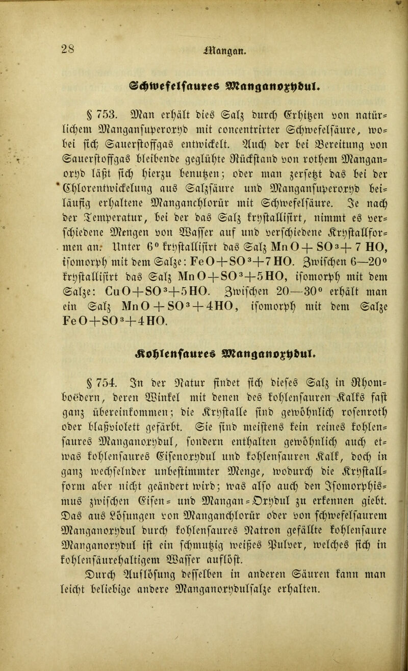 ittanßött. <3d>nicfclfrturcö SRattgattog^fttsl* § 753. ©an erhält bieg @al$ bur<b (Srbifjen oon natür* liebem ©anganfuberorbb mit concentrirter ©cbmefelfäure, mo- bei ftcb (Sauerftoffgag entmicfelt. Mittel) ber bet Bereitung oott (Sauerftoffgag bleibenbe geglühte Otücfftanb oon rotbem ©angan= ortyb läft ftcb ^ierju benu^eit; ober matt gerfe^t bag bei ber * ßblorentmicfelung aug (Saljfäure ttnb ©anganfuberort)b bei= läufig erhaltene ©angancblorür mit @<bmefelfäure. 3e na<b ber ^emberatur, bei ber bag @al$ frbftalliftrt, nimmt eg oer- fc^ieberte Mengen nett ©affer auf uub oerftfjiebene ^rl;ftaXbfor= men au; Unter 6° fröftalliftrt bag <3al§ MnO-f- SO»+ 7 HO, tfontorb^ mit bem @al$e: Fe0-f-S03+7H0. ßmifeben 6—20° frbftalliftrt bag @alj Mn 0-{-S03-}-5H0, tfomorbb mit bem @al$e: Cu0 + S03+5H0. 3triften 20—30° erhält man ein (5al$ Mn0 + S03 + 4H0, ifontorbb mit bem @al$e Fe0+S03+4H0. «äo^enfaum §&iut3(ut$g#öuT. § 754. 3n ber 9latur ftnbet ftcb biefeg Salj in €H^>ont^ boebertt, bereit ©infei mit benen beg foblenfauren «ftalfg faft ganj überetnfontmett; bie Jbri;ftalle ftnb gemobnlicb rofenrotb ober blafmiolett gefärbt. @te ftnb ntetfteng fein reitteg foblen* faureg ©anganorl;bul, fottbern enthalten gemobnlicb auch et- mag folflenfaureg (gifettorbbul ttnb foftfettfauren J^atf, boeb in ganj me<bfelnber nnbeftimmter ©enge, mobttreb bie ^rbftalU form aber nicht geänbert txurb; mag alfo auch ben 3fomorbb^s ntng jmifdhen Eifert ^ nnb ©angan = Drbbttl $tt erlernten gtebt. 2)ag ang Söfungen rott ©angancblorür ober oon f^mefelfaurem ©anganor^bul bnreb foblenfattreg Patron gefällte foblettfattre j ©anganorbbnl ift ein fcbmtt^ig meifeg $uloer, melcbeg fi<b in foblenfäurebaltigent ©affer anflöft. 5)urcb $luflöfuttg beffelben in anberett (Säuren fatttt man leicht beliebige attbere ©anganor^bulfalje erbalten.