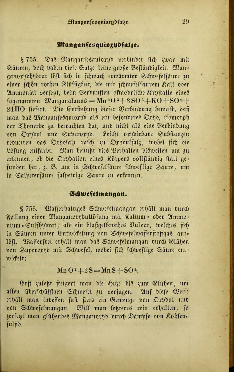 § 755. £ag $?anganfegquio;tn;b oerbinbet ftd) gtvar mit (Säuren, bo$ ^aBen btefe Sal^e feine große SSefiänbigfeit. 9J?an* ganort)b^brat löft ftd? in fcfymad) erwärmter (Sc^Äelfäure gu einer fcfyon rotten ^lüffigfeit, bie mit fdjmefelfaurem $ali ober Qtmmoniaf oerfe|t, beim 93erbunften oftaebrifdje ^ri;fialXe eineg fogenannten 9)knganalaung = Mn203+3S03+K0 + S03+ 24HO liefert. £)ie (Sntfteljung biefer 23erbinbung bemeift, baß man bag SIftanganfegquiorbb alg ein befonbereg £)rt)b, ifontorb^ ber $t)onerbe gu betrauten t)at, nnb nicßt alg eine SSerbtnbung oon Dr^hnl nnb (Subero;r£)b. £eicfyt orpbtrbare Subftangen rebnciren bag Drpbfalg rafct) gu Orpbulfatg, mobei fiel) bie £5fung entfärbt. äftan benu^t bieg SSerljalten bigfteilen nm gu erfennen, ob bie Orpbation etneg «ftörperg oollftänbig ftatt ge= fnnben t)at, g. SS. um in .Sdjtoefelfäure fc^meflige (Säure, nm in (Safyeterfäure fabpetrige (Säure gu erfennen. ^djtfefelttutttgatn § 756. SBaffer^attigeg Scßtoefelmangan erhält man bitrcfy Fällung einer ^anganorpbullbfung mit Kalium- ober 3ftnmo* nium*(Sulffybbrat,~ alg ein blaßgelbrotf>eg $uloer, meldjeg ftd) in Säuren unter (Sntmicfelung oon (Sdjtoefelmafferftojfgag auf* loft. SGBafferfrei ert;ält man bag Scljtoefelmangan buräj ®lül;en oon Sitberor^b mit (Sdjtnefel, mobei ficfy fdjmeflige (Säure ent* micfelt: Mn 02-f-2S = MnS + S02. ®rjt gnle^t fteigert man bie £i|e big gunt ®lül)en, um allen itberfc^üfftgert Sdjtoefel gu oerjagen. 5luf biefe SBeife erhält man inbeffett faft ftetg ein ®emenge oon Orpbul nnb oon Sd)mefelmaugan. 3Bitl man lejjtereg rein erhalten, fo gerfe|t man glül;enbeg 3ftanganorpb bur$ £)ämbfe oon ^o^len= fnlßb.