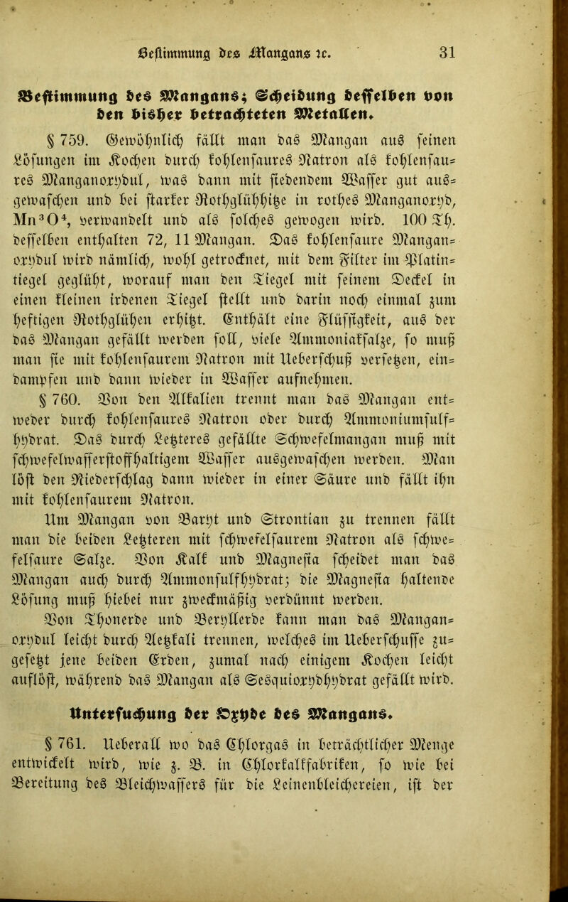 SBefHtttmuttg des Langaus; ^djetdutig deffeldett twtt den f>i$f)tv deteadjteten Getanen» § 759. ©emötjnlidj fällt man ba§ DJlangan au§ feinen Bofuttgen im Äodjen burd) foßlenfaureg Patron af3 fo^Ienfau* re3 2ftanganori)buf, mag bann mit ftebenbem Gaffer gut aug= gemäßen unb Bei [tarier Ototl;glüßßi|e in rot^eS 9)langanort;b, Mn304, oermanbeft unb al8 fotd^eg gemogen mirb. 100 ©l;. beffelBen enthalten 72, 11 Sftangan. ©aö lo^lenfaure 9)£angan= orObul mirb närnlid), mofyl getrodnet, mit bem Ritter int Platin* tiegel geglüht, morauf man beit Siegel mit feinem ©edel in einen lleinen irbenen ©iegel [teilt unb bariit nod) einmal jttnt heftigen dtott;glül;en erl)i|t. (£ntßätt eine ^lüfftgfeit, aug ber bag SJlattgan gefällt mevben folt, biele Qlmntonialfafje, fo muß man fte mit lo^leitfaurent Patron mit UeBerfdjuß oerfe|en, ein= bambfett unb bann mieber in ^Baffer aufne^nteit. § 760. 23on ben ^Halten trennt man bag £Dlangait ettt= meber burd) loßlettfaureg Patron ober burd; Qlmntoniumfulf= l)t)brat. ©ag burd) £e|tereg gefällte ©djmefelntangait muß mit fd)me felm aff er ft o ff l) altig ent 2Öaffer auggemafcßen merbett. 3Äait löft ben 91ieberf(^fag bann mieber in einer (Säure unb fällt ißtt mit !ot)fenfaurem OJatron. Unt 9)7angan oon 33art)t unb ©trontian §u trennen fällt man bie Beibeit £e|tereit mit f^mefelfaurent Patron alg fdjme* fetfaure ©alje. SSon Äalf unb 2Kagnefta fdjeibet man bag Yangon aud) burd) $lmmonfulf^bratj bie SDfatgnefta faltende Böfung muß l)ieBei nur §medntäßig oerbünnt merben. SSott ©ßotterbe unb 23er5)llerbe lattn man bag SDJangan* orßbuf leidet burd) 9le|lalt trennen, melcßeg im UeBerfcJjuffe gu= gefegt jette Betben (Srben, juntal nad) einigem $od)en leid)t auflöft, mäßrenb bag SDtangan alg ©egquiort)bßf)brat gefällt mtrb. ttnte*fts#uttg de* &$#de des SRangaits* § 761. UeBerall mo bag @l)lorgag in Beträd)tlid)er 9)Zeuge entmidelt mirb, mie §. *8. in (£l)lor!alffaBri!en, fo mie Bei -^Bereitung beg 33leidjmafferg für bie £einenBteid)ereien, ift ber