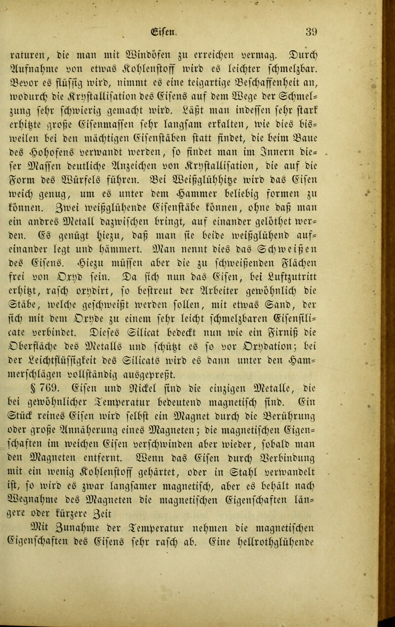 raturen, bie man mit Söinbbfen ju erretten öerrnag. £mrcß Aufnahme non ettoag Äo^Iettjioff toirb eg leichter fchmeljbar. SBenor eg flüfftg frirb, nimmt eg eine teigartige SSefcßaffenheit an, moburch bie älrbftaltifation beg (£ifeng auf bent 2öege ber (Sehntet* jung feßr feßnnerig gemalt rnirb. Saßt man inbeffen fel;r ftarf erbitte große (Sifennt affen feßr tangfam erfalten, mie bieg Big= metlen Bei ben mastigen (Sifenftäben ftatt finbet, bie Beim 33aue beg «§ohofettg nertnanbt tverben, fo finbet man im Innern bie* fer Waffen beuttieße Anjeicßen nott Ärßjiallifation, bie auf bie 0rorm beg Aöürfetg führen. S5et A3eißglüßßi§e mirb bag (Sifen meieß genug, um eg unter bent Jammer Beliebig formen jtt Bonnen. ßtnei meißglühenbe (SifenftäBe Bonnen, ohne baß man ein anbreg Sftetall bajmifd)en Bringt, auf einanber gelotßet toer* ben. (£8 genügt Bjieju, baß man fte Beibe meißglü^enb auf* einanber legt unb jammert. äftan nennt bieg bag (Scßtoeißen beg (Sifeng. $ie$u muffen aber bie ju feßmeißenben flächen frei non Orßb fein. S)a fiel) nun bag (£ifen, Bet Luftzutritt erhifct, rafcß orßbirt, fo Beftreut ber Arbeiter gen>5ßnltcß bie (Stäbe, voelcße gefeßmeißt merben [ollen, mit ettoag <Sanb, ber fteß mit bent Orßbe ju einem feßr teießt fcßmeljbaren (£ifenftli* cate oerbinbet. £>iefeg (Silicat BebecBt nun mie ein firniß bie Oberfläche beg -üftetallg unb feßüßt eg fo oor Orßbation; Bei ber SeicßtflüfftgBeit beg (Siticatg mirb eg bann unter ben ejpctm* nterfchlägen oollftänbig auggeßreßt. § 769. (£ifen unb AicBet ftnb bie einzigen Säftetalle, bie Bei gewöhnlicher $entßeratur Bebeutenb magttetifch ftnb. (Sin @tücB reineg (gifett wirb felbft ein Säftagnet bureß bie Berührung ober große Annäherung ehteg Sftagnetenj bie magnetifeßen (Stgen= feßaften int meinen (Sifett nerfcßwinbeit aber wieber, fobalb man ben 9ftagneten entfernt. 3Benn bag (Sifen bureß SSerbinbiutg mit ein wenig ^oßtenftoff gehärtet, ober in (Stahl oerwanbelt ift, fo wirb eg jwar langfanter ntagnetifcß, aber eg Behält naeß ^egnaßme beg SJftagneten bie magnetifeßen (Sigenfc^aften län= gere ober Bürjere ßeit 3ftit Sitnaßme ber $entßeratur nehmen bie ntagnetifchen (Sigenfcßaften beg (£ifeng [ehr rafcß ab. (£ine ßetlrothglüßenbe