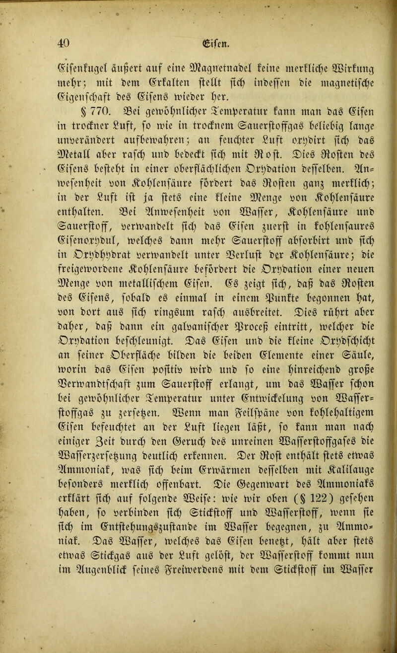 (Stfeilfuget äußert auf eine 3Äagn'etnabel feine merltiche SBtrfmtg mehr; mit bem ©Halten ftellt ft cf) tubeffert bie ntagnetifche ©tgenfcßaft beg ©ifeng mieber t)er. § 770. 35et gemöhulicher £emberatur fann man bag ©ifen in trocfner £uft, fo mie in trodnem Sauerftoffgag beliebig lange unoeränbert aufbetoahren; an feuchter fiuft oHjbirt fld) bag Metall aber rafcß unb bebecft ftd) mit 91 oft £)teg Otoften beg ©ifeng befielt in einer oberflächlichen Ostybation beffelben. 2ln= mefenßeit oon Jtohlenfäure fbrbert bag Otoften gan^ merHidjj in ber £uft ift ja ftetg eine Heine Stenge oon ^ohlenfäure enthalten. 9Set ^Intnefenheit oon 2öaffer, Jtohlenfäure unb Sauerftoff, oermanbelt ftd) bag ©ifen $uerft in fohlenfaureg ©ifenorbbul, melcheg bann mehr Sauerftoff abforbirt unb ftcß in Oit;bhhbrat oermanbelt unter 35erluft ber jtohlenfäure; bie fretgemorbene ^otflenfäure beforbert bie Ottybation einer neuen Sftenge oon ntetallifchem ©tfen. geigt jl<h, baß bag Otoften beg ©ifeng, fobalb eg einmal in einem fünfte begonnen hat, oon bort aug fleh ringsum rafch augbreitet. 5Dieg rührt aber baher, baß bann ein galoanifdfer $roceß eintritt, melier bie Osobation befchleunigt. £>ag ©ifen unb bie Heine 0:H)bfd)id)t an feiner Oberfläche bilben bie beibett Elemente einer Säule, morin bag ©ifen ^>ofitii> mirb unb fo eine h^nrei(^eri^> 9^ße S5ermanbtfd)aft $unt Sauerftoff erlangt, um bag SBaffer fd)on bei genmhulicher ^em^eratur unter ©ntmidelung oon 2öaffer= ftoffgag $u $erfe£en. SBenn man ^eilfbäne oon fohlchaltigem (Sifen befeuchtet an ber £uft liegen läßt, fo tann man nach einiger 3?it burch ben ©eruch beg unreinen SBafferftoffgafeg bie $Baffer$erfef$ung beutlich erlernten. £)er Otoft enthält ftetg etmag $lmmoniaf, mag ftcj) beim ©rmärnten beffelben mit Kalilauge befonberg nterHid) offenbart. $)te ©egenmart beg Qlntmoniafg erHärt ftch auf folgenbe SBeife: mie mir oben (§ 122) gefehett haben, fo oerbinben ftd) Stidftoff unb $öafferftoff, menn fte fleh im ©ntftehunggjuftanbe tm $öaffer begegnen, $u Qlmnto* nial. 5£)ag 3Öaffer, melcheg bag ©ifen bene|t, hält aber ftetg etmag Stidgag aug ber £uft gelöft, ber SBafferftoff fornntt nun im ^lugenblid fein eg ©reüverbeng mit bent Stidftoff im 3Baffer