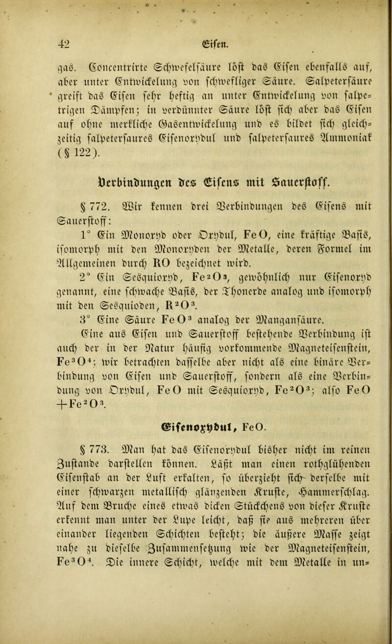 o ® ♦ • • 42 <£ifen. gag. ©oncentrirte Schmefelfäure löft bag ©ifen ebenfalls auf, aber unter ©ntmicfelung oon fchmefliger (Säure. Salbeterfäure * greift bag Eifert fefrn heftig an unter ©ntmicfelung oon falbe* trigen £)ämbfen; in oerbünnter Säure X6ft fiel) aber bag ©ifen auf ohne merfliche ©agentmicMung unb eg bilbet ftcfy gleich* Zeitig falbeterfaureg ©ifenorObul unb falbeterfaureg $lmntoniaf (§122). ÖevbititmttJgen trcs <£ifctt$ mit £aucrflaff. § 772. 2Bir fennen brei SSerbinbungen beg ©ifeng mit Sauerftoff: 1° ©in Sftonortjb ober £)rhbul, FeO, eine Iräftige SBaftö, tfomorbh mit ben 3)ionort;ben ber Metalle, beren Formel im Qlttgem einen burd; RO bezeichnet mirb. 2° ©in Segqutoib, Fe2Os, gemö^nlich nur ©ifenorob genannt, eine fchmaclje Saftg, ber .Thonerbe analog unb ifomorbh mit ben Segquioben, R203. 3° ©ine Säure FeO3 analog ber 3)tanganfäure. ©ine au3 ©ifen unb Sauerftoff befte^enbe 93erbinbung ift auch ber in ber üftatur (läufig oorfommenbe Sftagneteifenftein, Fe304; mir betrachten baffelbe aber nicht alg eine binäre 33er* binbung oon ©ifen unb Sauerftoff, fonbern alg eine 33 erb in* bung oon Ort)buX, FeO mit Segquiort)b, Fe203; alfo FeO -}-Fe203. €£ifetu>£9&ul, FeO. § 773. 9Kan hat bag ©ifeno.robul bieX;er nicht im reinen ßuftanbe barftellen tonnen. £äßt man einen rothglül)enben ©ifenftab an ber £uft erf alten, fo überzieht ftdr berfetbe mit einer fchmarzen metallifch glänzenben Prüfte, ejpammerfchtag. 3luf bent 33ru<he eineg etmag bicfen Stücfdjeng oon biefer Trufte erfennt man unter ber £mpe leicht, baß fie aug mehreren über einanber liegenben Schichten befiehl bie äußere SJiaffe zeigt nahe zu biefelbe 3ufammenfe|ung mie ber 3)Zagneteifenftein, Fe304. £)ie innere Schicht, meiche mit bem Metalle in utt*