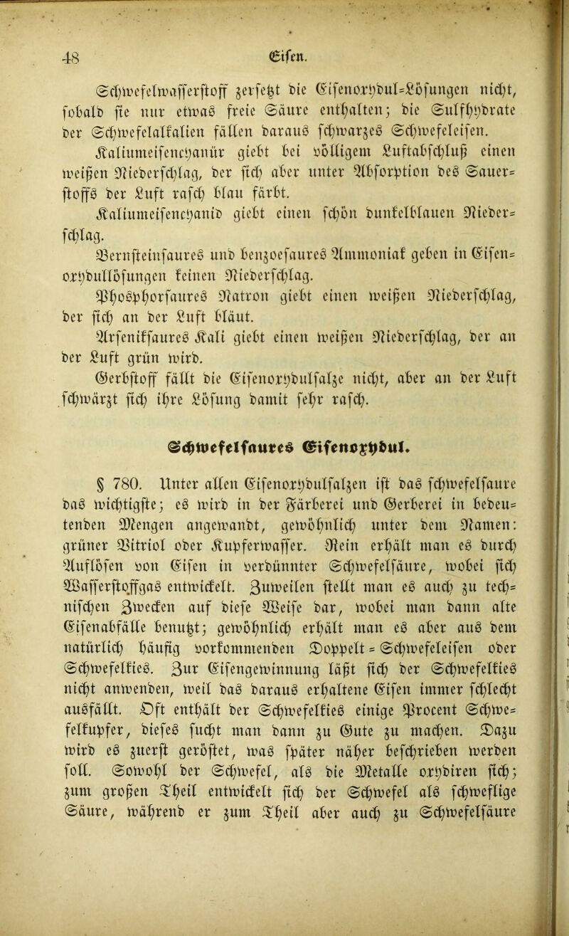 Sd)it>efelmafferftoff geifert bie ©ifenorhbuMbfungen nidjt, fob alb fte nur etmag freie (Säure enthalten; bie Sulfltybrate ber Sch tue fei,alf alten fällen barauö fd)toar$eS Sd)inefeleifen. jtaliumeifencljanür giebt bet völligem £uftabfd)luß einen meinen OlieberWag, ber ftd; aber unter Qlbforption beg Sauer= ftop ber £uft rafch blau färbt. Äaliumeifencbanib giebt einen fcfyon bunfefblauen Olieber* Wag. 23ernfteinfaure§ unb benjoefaureö Qltnmoniaf geben in (£ifen= orbbultöfungen feinen Olieberfdjlag. aureö Patron giebt einen meißelt CTlieberfc^lag, ber ftd) an ber £uf* bläut. $lrfeniffaure3 JtaXi giebt einen treiben lieber Wag, ber an ber £uft grün mtrb. ©erbftoff fällt bie ©ifenorbbulfal§e nicht, aber an ber Suft fdjmärjt ftd) il;re ^öfung bamit fe^r rafd). Scbtuefclfaurcs <£ifetu>£#&ul. § 780. Unter allen (Sifenori)butfal§en ift baö fd;mefelfaure ba§ ini^tigfte; eö iturb in ber Färberei unb ©erberei in bebeu= tenben Mengen angemanbt, gemohnltch unter beni kanten: grüner 33itriol ober ^ubfertnaffer. Olein erhält man e£ burd) Oluflöfen oon (Sifen in oerbünnter Sd;mefeffänre, mobei ftd) $ÖafferftojTga§ entmidelt. ßumeilen ftellt man e£ aud) §u ted^ ntfeben gmeden auf biefe 2Beife bar, mobei man bann alte ©ifenabfälle benu|t; gemöhnlidj erhält man e3 aber au8 bent natürlid) häufig oorfontntenbett £)o!pbelt = Schmefeleifen ober Schmefelfie§. 3ur ©ifengeminnung läßt fid) ber SchmefelfieS nid)t anmenbett, meit baö barauS erhaltene ©ifen immer Wed)t auöfällt. Oft enthält ber SdjmefelfieS einige $rocent Sd)toe= felfuqfer, biefeö fudjt man bann ^u ©ute ju machen. £>asu mirb e8 juerft geröftet, mag fqäter näl;er befchrieben merben fotl. Somol;l ber Schmefel, aU bie Metalle ort)biren fleh; §unt großen entmicfelt ftd) ber (Schwefel alg fd)meflige Säure, mäl)rettb er jum $heil aber auch §u Sd)mefelfäure