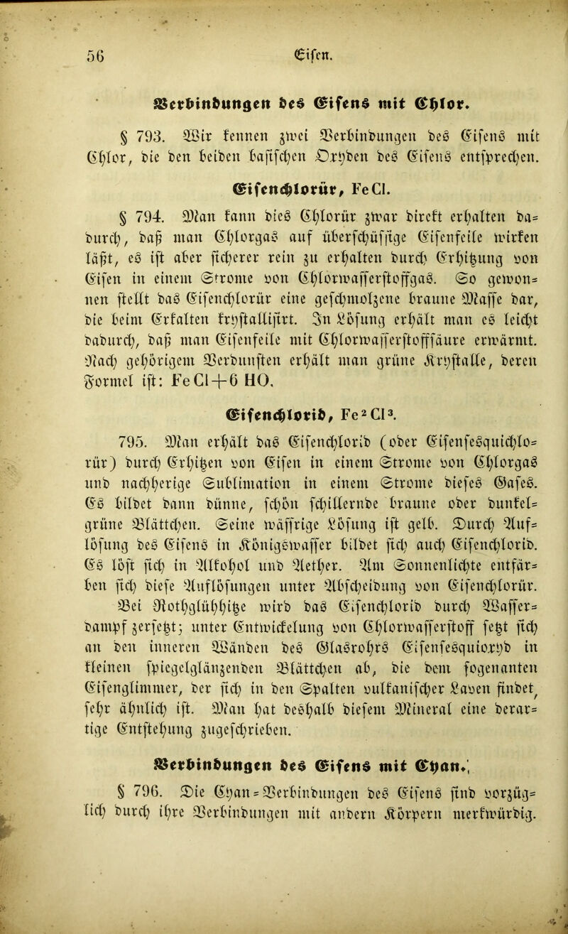 J&crbin&ungcii (£ifen$ mit <£|jtor. § 793. $Bir feinten $mei aSerbinbungeit beg (Sifeng mit ©hlor, bie ben beiben bajtfcfyen Ortjben beg (Sifeng entfyred)en. ©ifcndMorür, Fe CI. § 794. 3)ian famt bieg ©hlorür §mar btrcft erhalten ba= burch, baß man ©ßlorgag auf überfchüfftge ©ifenfeile mirfen läßt, eg ift aber ßcßerer rein 51t erhalten burcf) (Sr^t^ung oon ©ifen in einem Strome 001t (^lormafferftoffgag. So gemon* neu ftelft bag (Sifencßloriir eine gefd)mol$ene braune ffe bar, bie beim (Srfatten frbftaUiftrt. 3n £bfung erhält man eg leidet baburcß, baß man ©ifenfeile mit ßffformafferftofffäure ermärmt. 9lad) gehörigem 33erbunften erhält man grüne Ärhftalle, bereu formet ift: Fe CI-j-6 HO, €£ifen<$l(md, Fe2CI3. 795. 9Äan erhält bag ©ifenchlorib (ober ©ifenfegquid)lo= rür) burcß (§rhi|en 001t ©ifen in einem Strome oon ©htorgag unb nachher ige Sublimation in einem Strome biefeg ©afeg. ©g bilbet bann bünne, fdjoit fchidernbe braune ober buttfel= grüne Sßlättd)en. Seine mäffrige Höfling ift gelb. 3)urd) 3tuf= lofung beg ©ifeng in Ä'cmiggmaffer bilbet fid) auch ©ifencßlorib. ©g löft ftcß in ^llfoßol unb $letf>er. Qlni Sonnenlichte entfär- ben fid) biefe -dttflöfungen unter SUbfdjeibung oon (§ifend)lorür. 9Sei Olothglühhihe mirb bag ©ifencßlorib burd) $öaffer= barnlpf jerfe^t5 unter (SntmicMung 0011 ^^Ioru>afferftoff fe§t ftd) an ben inneren OBänben beg ©lagro^rg ©ifenfegquio.rt}b in fleinen ftnegelglänjenben Blättchen ab, bie bem fogenanten ©ifenglimmer, ber ftd) in ben Spalten oulfanif^er £aoen finbe^ fe^r ähnlich ift. 3)?an X;at begßalb biefem Mineral eine berar= tige ©ntftehung jugefchrieben. ^cvtunbuiigcn fceö <$ifen$ mit § 796. 5£>ie ©han*33crbtnbitngen beg (£ifeng ftnb ooqüg= tid) burch ißre 33erbinbungen mit anberit Jüngern merfmürbig.
