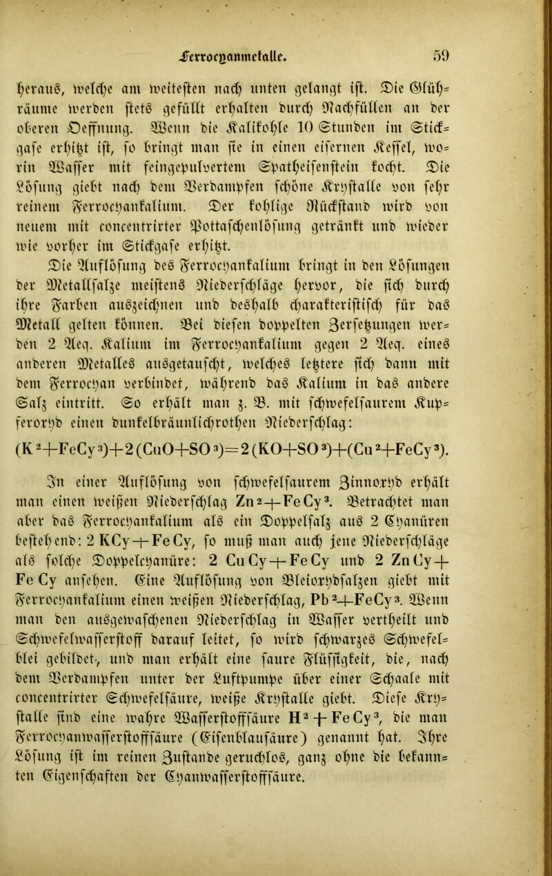 f;erau8, u>eTd)c am iveiteften itad) unten getaugt ift. 3)te ©füt)= räume merben ftetS gefüllt ermatten burd) 9?ad)fültett an ber oberen Deffnung. SBeitn bie jtatifotfte 10 ©tuttbett im ©tid= gafe erfyt^t ift, fo bringt man jte in einen eifernen JTeffel, n>o* rin Sßaffer mit fein gebuttertem ©battjeifenftein fodjt. £)ic ^bfung giebt nad) beut Serbantbfen fdjöne ^r^ftatte ton fet)r reinem §errocbanfatiunt. 3)er fo^tige Otüdftanb mirb ton neuem mit concentrirter Sßottafdjcnlöfung getränft unb mieber mie tort;cr im ©tidgafe erf;ibt. 5)ie Qtuftöfung beö ^errocijanfatium bringt in beit Höflingen ber £D?etattfatge nteiftenö 9tieberfd)täge t;ertor, bie ftdj burd) ihre Farben au3jeid;nen unb beSfwtfc djarafteriftifd) für ba§ 9J?etatt getteu tonnen. Sei biefen bobbetten ßerfeijungen iver= beit 2 9teq. Latium im $?erroci;anfatium gegen 2 Qteq. eine§ anberen Sietatteö auSgetaufdjt, metdjeg tejjtere ftd) bann mit beut ^erroct;an terbinbet, mät?renb baS Latium in ba§ anbere ©atj eintritt. ©o er^ätt man $. S. mit fdjttefetfaurent Äub5 ferottyb einen bunfetbräuntid)rott)en ülieberfdffag: (K 2-hFeCy 3)+2 (CuO+SO »)= 2 (KO+SO 3)+(Cu 2-f-FeCy3). 3tt einer Qtuftöfung ton fd^tefetfaurem Swtto^b ertjätt man einen meißelt lieber fctftag Zn 2-f-FeCy3. Setrad'tet man aber baS ^erroci;anfatium at8 ein <Dobbetfat$ au8 2 (Sbattüren befteßeitb: 2KCy-f-FeCy, fo muß man and) feite 9?ieberfd)täge at$ fotd)e 5£)obbetcbanüre: 2 CuCy-f-FeCy unb 2 ZnCy-j- Fe Cy anfeßeit. (Sine 9luftbfung ton Steiorbbfatjen giebt mit Scrrocbanfatiiun einen heißen 9iieberfcßtag, Pb2-|-FeCy3 S3emt man ben ait§geirafct)enen Dlieberfdffag in 3Baffer tertßeilt unb ©djmefetmafferftoff barauf leitet, fo mirb fß^toarjeS ©cßmefet* btei gebitbet*, unb man erhält eine faure ^tüfjigfeit, bie, ttadj beut Serbambfen unter ber Äuftyumbe über einer ©c^aafe mit concentrirter ©djmefelfäure, lteiße ^rbftatte giebt. JDiefe ^ri)= ftatCe ftnb eine itafire SÖafferftofffäure H2-f-FeCy3, bie man ^errod;anmafferftofffäure ((Sifenbtaufäure) genannt t?at. 3f?re £6fung ift im reinen ßuftanbe gerud)to3, ganj ot)ne bie Fefann= ten (£igenfcßafteit ber (St;anmafferftofffäure.