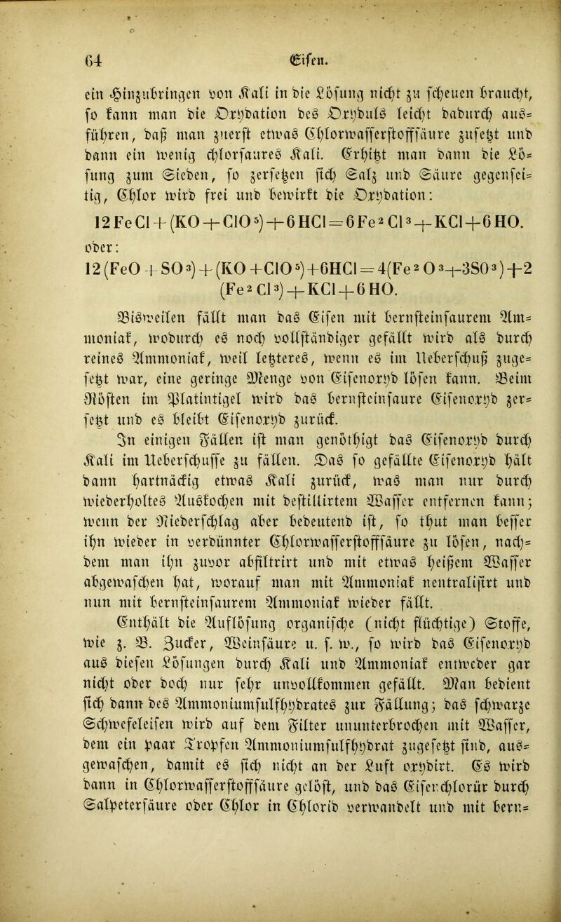 ein t§injubringen oon ^ali in bie £6fung nid)t ju freuen brauet;!, fo fann man bie £)ri)bation beS Ort)bulS leid)t baburej; auS- führen, baß man juerft ctmaS (£l)lormafferftofffäure gufejjt unb bann ein menig d)lorfaureS jtali. (Srfji^t man bann bie £o= fung §unt Sieben, fo serfe^en ftd) Sal$ unb Säure gegenfei* tig, (Sf)Ior mirb frei unb bemirft bie £)rt)bation: 12 Fe CI + (KO —|— CIO5) —6 HG I = 6 Fe2 CI3 -f- KCl+6 HO. ober: 12(FeO -f S03) + (K0 -f C!05)+6HCI = 4(Fe2 O3-i-3S03)-|-2 (Fe ^ CI 3)KCl + 6 BO. SSiSmeilen fällt man baS (Sifen mit bernfteinfaurem Strn- ntoniaf, mobitrd) eS nod) oollftänbiger gefällt mirb als burd) reineS 5lmmoniaJ, tt>eil festeres, mentt eS im Uebcrfd)u§ $uge= fe|t mar, eine geringe Sflenge üon (Sifenort)b tofen fann. SSeint Oiöften im Cßlatintigel mirb baS bernfteinfaure (Sifeno.rt)b $er* fe|t unb eS bleibt (Sifenortyb jurücf. 3n einigen gälten ift man genötigt baS (StfenorOb burd) ^ali im Ueberfd)uffe ju fällen. 5E)aS fo gefällte (SifenorS)b hält bann l)artnäcfig etmaS Äali jurüd, maS man nur burd) mieber^otteS SluSfod)en mit beftiUirtem SBaffer entfernen fann 3 menn ber 07ieberfd)lag aber bebeutenb ift, fo tl;ut man beffer iljn mieber in yerbünnter (Shlormafferfiofffäure 51t lofen, nad)= bent man iljn juoor abfiltrirt unb mit etmaS SSaffer abgemafdjen f)at, morauf man mit Slntmomaf nentralijtrt unb nun mit bernfteinfaurem Qlmntoniaf mieber fällt. (Sntljält bie Sluflöfung organifd)e (nid)t flüchtige) Stoffe, mie j. SS. 3wder, SBcinfäure u. f. m., fo mirb baS (Sifenort)b auS biefett £6fungen burd) ätali unb Sfmmontaf entmeber gar nidjt ober boeb) nur fel)r unoollfomnten gefällt. 5J?an bebient ftdj bann beS 3lmmoniumfulfljt)brateS jur Fällung; baS fdjmarje Sd)mcfeleifett mirb auf bent Ritter ununterbrochen mit SBaffcr, bent ein btum £robfctt Qtmntoniumfulfl)t)brat gugefefd ftnb, auS* gemafd)en, bantit eS ftdj nid)t an ber £uft ort)birt. (SS mirb bann in (Shlormafferftofffäure gcloft, unb baS (Sifendjlorür burd) Safyeterfäure ober (£t)tor in (Sljlorib yermanbelt unb mit bern=