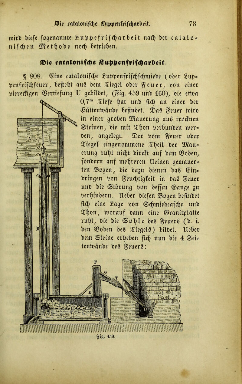wirb biefe fogenannte Subbefrifdjarbeit nad) ber catalo nifdjen 9fletf)obe nod) betrieben. {©ie ccitaloniftye &itppetifrifc$at*ett. § 808. (Sine catalonifd)e ^ubb^nfrifc^fc^miebe (ober Sub* ^enfrifdjfeuer, bejfefjt auS bem Siegel ober ^euer, oon einer viereckigen Vertiefung U gebtlbet, (3rig. 459 unb 460), bie ettoa 0,7m $iefe l)at unb fid; an einer ber hüttentoänbe befinbet. 5£>a§ $euer Wirb in einer groben Mauerung au3 trodnen (Steinen, bie mit $$on oerbunben mer* ben, angefegt. S)er oont Reiter ober $icgef eingenommene $l)eit ber V?au* erung ruf)t nid)t bireft auf bem Voben, fonbern auf mehreren ffeinen gentauer* ten Vogen, bie ba$u bienen bag (Sin* bringen ron Feuchtigkeit in ba3 $euer unb bie (Storung oon beffen ®ange ju oerfnnbern. Ueber biefen Vogen befinbet fid) eine Sage oon Sdjmiebeafdje unb 5kf)on, morauf bann eine ©ranityfatte ruf)t, bie bie Sof)fe beS ^euerö (b. i. ben Voben beö £iegef3) bifbet. lieber bem Steine ergeben fid) nun bie 4 Sei* tenmänbe be$ $euer3: ilTjll ui lli i Je ‘rjLn'jii'inu gig. 459.