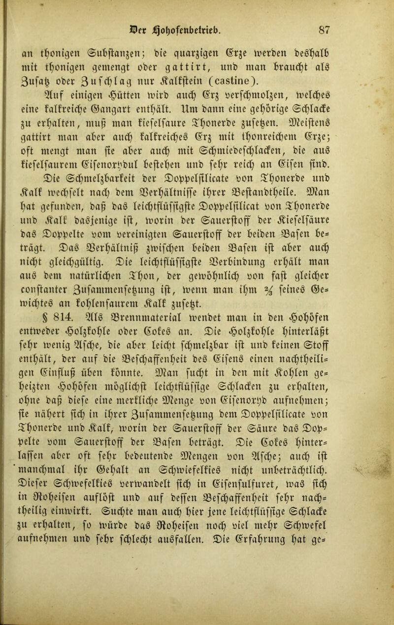 an thonigen (Subftatgen; bie quarkigen ©r$e merben beShalb mit thonigen gemengt ober gattirt, nnb man brauet als 3ufa| ober 3ufcf)tag nur jtalfftein (castine). Öluf einigen Jütten mirb auch ©r$ oerfchntoljen, meines eine fallreife ©angart enthält. Unt bann eine gehörige (Schlacfe $u ermatten, muß man fiefelfaure $honerbe gufe|en. BJeiftenS gattirt man aber auch falfreicheS ©rj mit thonreichent ©rgej oft mengt man jte aber auch mit (Schmiebefchlacfen, bie auS fiefelfaurem ©ifenorßbul befteben unb fel;r reich an ©ifen ftnb. £)ie (Schmel^barfeit ber 5Do^^eXftItcate oon $honerbe im^ «5Tatf mechfelt nach bem QSer^ältniffe ihrer Beftanbtheile. BZan X;at gefunben, baß baS leichtflüfftgfte 5Do^eXftXicat oon ^t;onerbe unb jlalf baSjenige ift, morin ber (Sauerftoff ber ^iefetfäure baS £)o!pbelte oom oereinigten (Sauerftoff ber beiben Bafen be* trägt. 5E)aS Berhältniß $mifchen beiben Bafen ift aber auch nicht gleichgültig. £)ie leichtflüfftgffe Berbinbung erhält man auö bem natürlichen $hon, ber gembhnftch *>on faft gleicher conftantcr 3ufammenfehung ift, memt man it;m % feines ®e* roicßteS an fohlenfaurent ^alf gufe^t. § 814. QltS Brennmaterial menbet man in ben ^o^öfen entmeber ^otgb'oX;le ober ©ofeS an. 2)ie <§ol$fohle ^tnterXäßt fehr menig $lfche, bie aber leicht fchmelgbar ift unb feinen (Stoff enthält, ber auf bie Befchaffenheit beS ©ifenS einen nac^t^eili= gen ©influß üben fonnte. B?an fucht in ben mit lohten ge* hegten ^ohöfen mögticßfi teichtflüffige (Schlacfen $u erhalten, ohne baß biefe eine merfliche Bfenge oon ©ifenorßb aufnehmen; ffe nähert ftch in ihrer 3ufammenfehung bem 3)obbelftlicate oon ^honerbe unb Äalf, morin ber (Sauerftoff ber (Säure baS £)ob= beite oom Sauerftoff ber Bafen beträgt. £)ie ©ofeS fyniex* laffen aber oft fehr bebeutenbe Beengen oon QXfcJße; auch $ manchmal ihr ©ehalt an (SchmiefelfieS nidßt unbeträchtlich- tiefer (ScßmefelfieS oermanbelt ftch to ©ifenfulfuret, maS fidß in Otoheifen auflöft unb auf beffen Befchaffemßeit fehr nach* theilig einmirft. Suchte man aueß hier jene leicßtflüf|tge Schlacfe ju erhalten, fo mürbe baS Steifen noch oiel mel;r Schmefel aufnehmen unb fehr fehlest auSfallen. 5Die ©rfahntng hat ge*