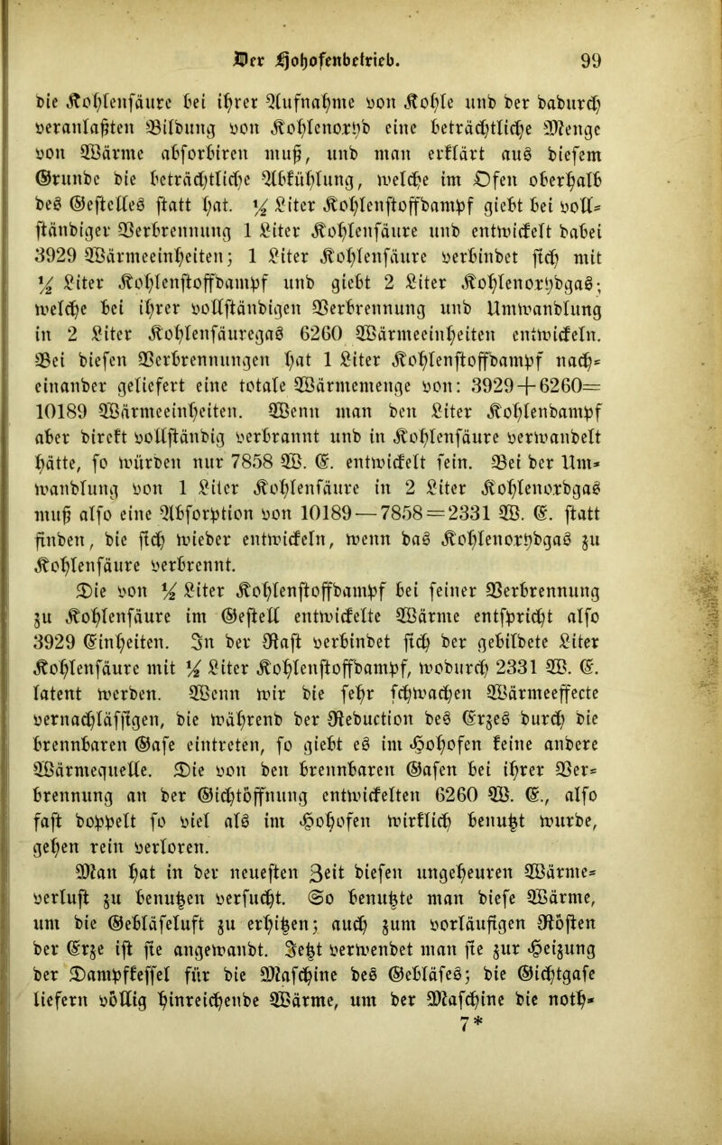 bie ätohlenfäure bei ihrer Qlufnahme bon Jtohle unb ber baburch beranlafjten Vilbung bon ätohlenort/b eine Beträchtliche Wenge boit Wärme abforbireit muß, unb man erftärt aug biefem ©runbe bie Beträchtliche 2tbfühlung, melche im Ofen oberhalb beg ©eftclleg ftatt I;at. y2 ^iter Äohlenftoffbambf giebt bei boll- ftänbiger Verbrennung 1 £iter ätohlenfäure unb entmicfelt babei 3929 Wärmeeinheiten; 1 £iter ätohlenfäure berbinbet ft<h mit x/2 £iter ätohlenftoffbambf unb giebt 2 £iter ätohlenoxhbgag; mel<he bei ihrer bollftänbigen Verbrennung unb Untmanblung in 2 £iter ,ftohlenfäuregag 6260 Wärmeeinheiten entmicfeln. Vei biefen Verbrennungen hat 1 ^iter ätohlenftoffbambf nach* einanber geliefert eine totale Wärmemenge bon: 3929 + 6260= 10189 Wärmeeinheiten. Wenn man ben £iter ätohlenbampf aber bireft botlftänbig berbrannt unb in ät'ol+nfäure bermanbelt hätte, fo mürben nur 7858 W. ©. entmicfelt fein. Vei ber Um- mattblung bon 1 £iter Äohlenfäure in 2 £iter äfohlenorbgag muß alfo eine Qlbforbtion bon 10189 — 7858 = 2331 W. ©. ftatt finben, bie fleh lieber entmicfeln, meint bag «ftohlenorbbgag $u ^ohtenfäure berbrennt. 2)ie bon XA £iter ätohlenftoffbambf bei feiner Verbrennung ju ätohlenfäure im ©eftell entmicfeXte Wärme entflicht alfo 3929 Einheiten. 3n ber Sftaft berbinbet ftch ber gebilbete £iter ^ohlenfäure mit XA £iter jtohlenftoffbambf, moburch 2331 W. ©. latent merben. Wenn mir bie fehr fchmachen Wärmeeffecte bernachläfjtgen, bie mährenb ber Sftebuction beg ©rjeg burch bie brennbaren ©afe eintreten, fo giebt eg im hohofen feine anbere Wärmequelle. 5Die bon ben brennbaren ©afen bei ihrer Ver- brennung an ber ©ichtöffnung entmiefeiten 6260 W. alfo faft bo!pbelt fo biel alg im hoh^fen mirflich benu£t mürbe, get;en rein berlorett. Wan h«t in ber neueften 3eit biefen ungeheuren Wärme- berluft ju benu|en berfucht. @o benubte man biefe Wärme, um bie ©ebläfeluft $u erl^en; auch $um borläufigen Otojten ber (Sr§e ift fte angemanbt. $e|t bermenbet man jte $ur hei^ung ber Oambffeffel für bie Wafchitte beg ©ebläfeg; bie ©ichtgafe liefern bollig hinreichenbe Wärme, um ber Wafchine bie noth* 7*
