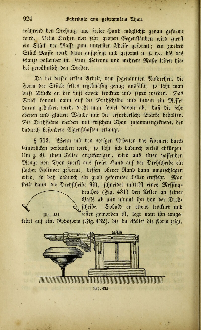 mätyrenb ber 2)ref)ung aug freier £anb mögltc^fi genau geformt mirb. ©eint Sretjen bon fe§r großen ©egenftänben mirb juerff ein <$tüd ber 20?affe gurn unterflen Steile geformt} ein jmeiteö ©trief 30?affe mirb bann aufgefe|t unb geformt tt. f. vo.f big bag ©an$e bottenbet ift. (Sine Patrone unb mehrere 20?aße leiten tjie* bei gemöfmlicf) ben £)ret)er. 2)a bei btefer elften Arbeit, bem fogenannten 3tufbret)en, bie ^ornt ber ©tücfe fetten regelmäßig genug augfätlt, fo läßt man biefe ©tücfe an ber Suft etmag trocfner unb fefter merben. $)ag ©tuet fommt bann auf bie $)retffdjeibe unb inbent ein 20?effer baran gehalten mirb, brefyt man fobiet babon ab, baß bie fetjr ebenen unb glatten 2ßänbe nur bie erforberlidje ©tärfe bemalten. S)ie $)re^)fpäne merben mit frifefjem Styon ^ufammengefnetet, ber bnburdj befonbere (Sigenfdjaften erlangt. § 712. Söenn mit ben hörigen Arbeiten bag formen burd) (Sinbriicfen berbitnben mirb, fo läßt ffd) baburd) bieteg abfürgen. Um g. 33. einen fetter anjufertigen, rcirb aug einer imffenben 20?enge bon S§on ^uerß ang freier <§anb auf ber $>ret)fdjeibe ein flauer (Stylinber geformt, beffen oberer Otanb bann rtmgefdjlagen mirb, fo baß babitrdj ein grob geformter fetter entfielt. 20?an ftettt bann bie £)retyfdjeibe (litt, febneibet mittetft eineg 20?efftng* bratlßeg ($ig. 431) ben Setter an feiner 33aflg ab unb nimmt ifjn bon ber Sref)* fdjeibe. ©obatb er etmag trocfner unb fefter gemorben iff, legt man ff)n urnge- fe^rt auf eine ©bJjgform (^ig. 432), bie im Otelief bie ^ornt geigt. 8%432. gig. 431. i