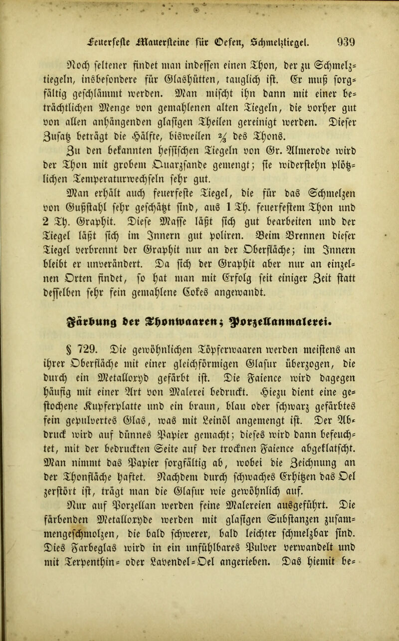 9toch feltener finbet man inbeffen einen Shon, ber zu Schmelz* tiegein, insbefonbere für ©laSljütten, tauglich ift. (Er mitfj forg* faltig geflammt werben. 9Wan ntifd)t ihn bann mit einer be= trächtigen 2ttenge öon gemahlenen alten Siegeln, bie borf)er gut tton allen anf)ängenben glafigen Sheilen gereinigt werben. Oiefer ßufa| beträgt bie Hälfte, bisweilen % beS ShonS. Bit ben bekannten ^effifc^en Siegeln oon @r. Qllnterobe wirb ber Shon mit grobem Otuarzfanbe gemengt; fte wiberftehn licken Sentberaturwechfeln fef)r gut. 2ßan erhält auch feuerfefte Siegel, bie für baS Schmelzen bon ©ufjftahl fehr gefchä^t flnb, auS 1 Sh. feuerfeftem Shon unb 2 Sh- ©rabhil- 5)iefe 2)?affe läfjt ftch gut bearbeiten unb ber Sieget Iäj?t ftch int Innern gut ^oltren. 33eim 33rennen biefer Siegel berbrennt ber ©rabhit nur an ber Oberfläche; im Innern blei6t er unberänbert. Oa ftch ber ©rabhit aber nur an einzel- nen Orten ftnbet, fo hat man mit (Erfolg feit einiger Seit ftatt bejfelben fehr fein gemahlene (EofeS angewanbt. gättfuttö fce* Zfyvntoaattns 9h>*$eaamualmt. § 729. Oie gewöhnlichen Söbfcrwaaren werben meijtenS an ihrer Oberfläche mit einer gleichförmigen ©lafur überzogen, bie burch ein Sftetaflorbb gefärbt ift. Oie f^aience wirb bagegen häufig mit einer Qlrt bon Malerei bebrueft. ^iegit bient eine ge* ftochene ^ubferblatte unb ein braun, blau ober fdjwarz gefärbtes fein gebuloerteS ©laS, waS mit Seinöl angemengt ift. Oer 2lb* bntef wirb auf bitnneS Fabier gemalt; biefeS wirb bann befeuch* tet, mit ber bebrueften Seite auf ber troefnen f^aience abgetlatfcht. 2Ran nimmt baS Fabier forgfältig ab, wobei bie ßeiefmung an ber Shonfläche haftet. Sftachbem burch fchwadjeS (Eriken baS Oel jerfiört ift, trägt man bie ©lafur wie gewöhnlich auf. 9tur auf Porzellan werben feine Malereien auSgeführt. Oie färbenben 2ttetatfon)be werben mit glajtgen Subjtanzen gufant* mengefdhmoljen, bie halb fernerer, halb leichter fchntelzbar flnb. OieS ftarbeglaS wirb in ein unfühlbareS $ulöer berwanbelt unb mit Serbenthin- ober Sabenbel-Oel angerieben. OaS hiemit be*