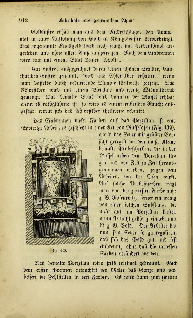 ©olbluftre erlitt man aitö bent O^teberfc^Iage / ben Qlmrno« niaf in einer Qtuflöfung bon ©olb in ^onigSwaffer herborbringt. £)aS fogenannte .ftnaflgolb wirb noch feitet mit £er:penthinöl an* gerieben unb ohne allen $luj; aitfgetragen. Sftach bent ©inbrennen wirb mtr mit einem @tü(f Seinen ab!polirt. ©in Sitftre, ausgezeichnet bttrch feinen fronen Spider, ©an- ttjariben^Suftre genannt, wirb aus ©^orf^^er ermatten, trenn man baffelbe burcf) rebucirenbe Kämpfe tt)eilrceife zerfe|t. 5)a§ ©h^rftlber wirb mit einem ©teiglafe unb wenig äßiSntuthorbb gemengt. 2)aS bemalte 0tücf wirb bann in ber Muffel erhi£t; wenn eS rotf)glüt)enb ift, fo wirb eS einem ruffenben fauche auS* gefegt, worin fict) baS ©hlorftlber theilweife rebucirt. $)a§ ©inbrennen biefer Farben auf ba§ ©orzeftan ift eine fchwierige 3lrbeit; eS gefehlt in einer 3lrt bon Muffelofen ($ig.439), gtg. 439. worin baS f^eiter mit größter 33or= ficf)t geregelt werben mufj. kleine bemalte Sprobefchcrben, bie in ber Muffel neben bent ^3orgetlan Iie= geit unb bon 3rit §tt 3rit herau^ genommen werben, zeigen bent Arbeiter, wie ber Ofen wirft. 3luf folche ^probefcherben trägt man bon ber §arteften 8?arbe auf; g. 33. ^ofenroth; ferner ein wenig bon einer folcben ©ubfianj, bie nicht gut am ©orzeUan haflri, wenn fte nicht gehörig eingebrannt ift g. 33. ©olb. 3)er Arbeiter hat nun fein fetter fo §u reguliren, baß fich baS ©olb gut unb fefi einbrennt, ohne baß bie zarteften färben beränbert werben. 2)aS bemalte Porzellan wirb ftetö gnoeintal gebrannt. 9tach bent erften ©rennen retouchirt ber Mater baS ©an^e unb ber* beffert bie ^ehtfteUen in ben Farben. ©S wirb bann gunt zweiten