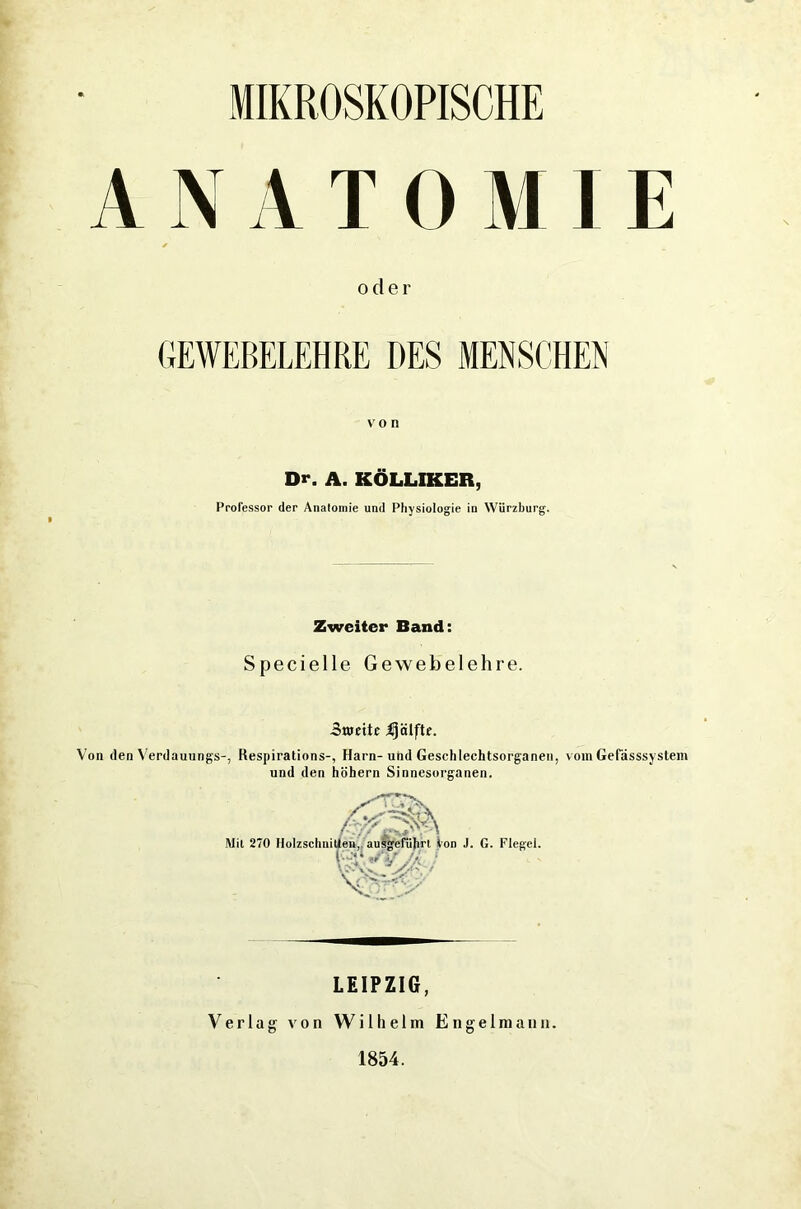 ANATOMIE oder GEWEBELEHRE DES MENSCHEN von Dr. A. KÖLLIKER, Professor der Anatomie und Physiologie in Würzburg. Zweiter Band: Specielle Gewebelehre. 3«jettc Hälfte. Von den Verdauungs-, Respirations-, Harn-und Geschlechtsorganen, vom Gefässsystem und den hohem Sinnesorganen. tien, ausgeführt V Mil 270 Holzschnitten, ausgeführt Von J. G. Flegel. IQv Sv LEIPZIG, Verlag von Wilhelm Engelmann. 1854.