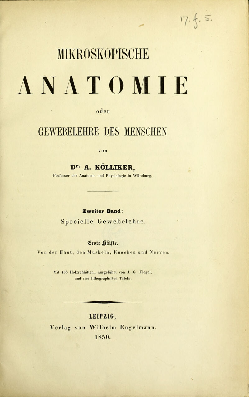 MIKROSKOPISCHE ANATOMIE oder GEWEBELEHRE DES MENSCHEN von Dr- A. KOLLIKER, Professor der Analomie und Physiologie in Würzburg. Zweiter Band: Specielle Gewebelehre. Crate $}älfte. Von der Haut, den Muskeln, Knochen und Nerven. Mit 108 Holzschnitten, ausgeführt von .1. G. Flegel, und vier lilhographirlen Tafeln. LEIPZIG, Verlag von Wilhelm E n g e 1 m a n n. 1850.