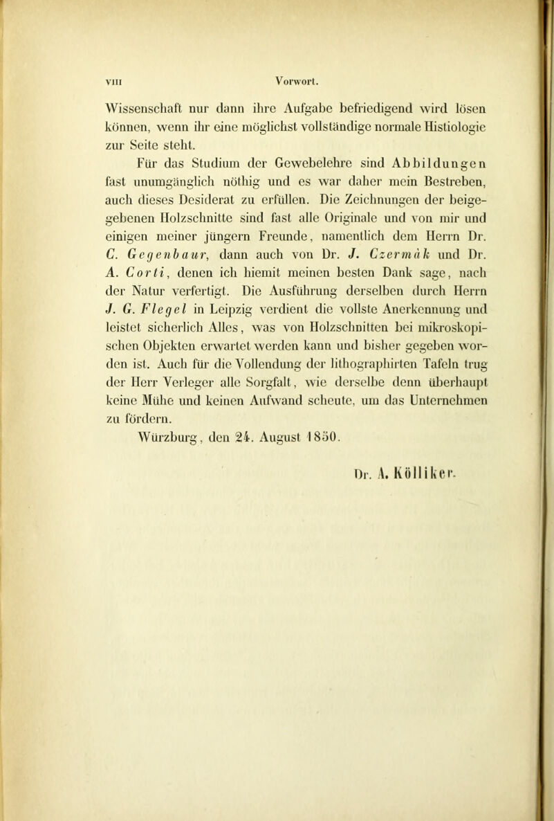 Wissenschaft nur dann ihre Aufgabe befriedigend wird losen können, wenn ihr eine möglichst vollständige normale Hisliologie zur Seite steht. Für das Studium der Gewebelehre sind Abbildungen fast unumgänglich nöthig und es war daher mein Bestreben, auch dieses Desiderat zu erfüllen. Die Zeichnungen der beige- gebenen Holzschnitte sind fast alle Originale und von mir und einigen meiner Jüngern Freunde, namentlich dem Herrn Dr. C. Gcgenbaur, dann auch von Dr. J. Czermuk und Dr. A. Corti, denen ich hiemit meinen besten Dank sage, nach der Natur verfertigt. Die Ausführung derselben durch Herrn J. G. Flegel in Leipzig verdient die vollste Anerkennung und leistet sicherlich Alles, was von Holzschnitten bei mikroskopi- schen Objekten erwartet werden kann und bisher gegeben wor- den ist. Auch für die Vollendung der lithographirten Tafeln trug der Herr Verleger alle Sorgfalt, wie derselbe denn überhaupt keine Mühe und keinen Aufwand scheute, um das Unternehmen zu fördern. Würzburg, den 24. August 1850. Dr. A. K ö 11 i k e r.