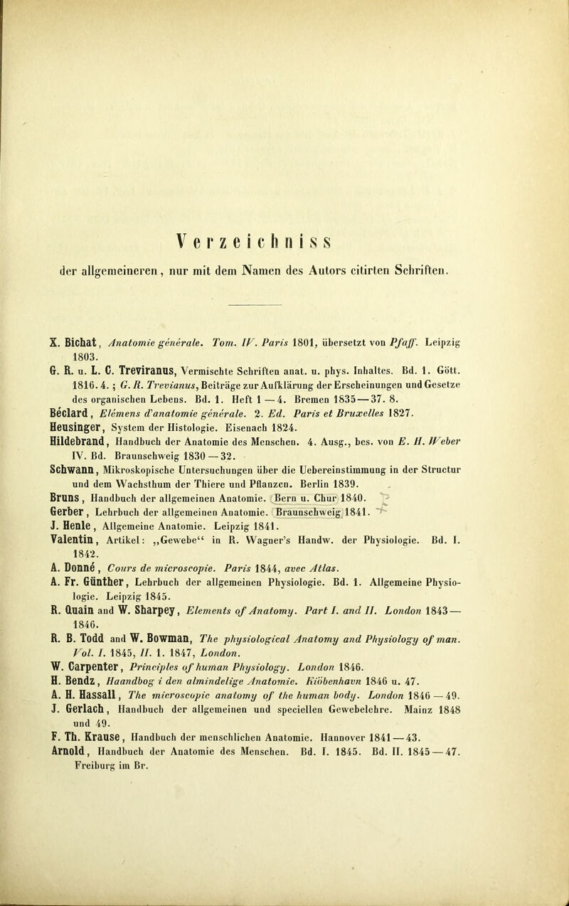 Verzeichn! s s der allgemeineren, nur mit dem Namen des Autors citirten Schriften. X. Bichat, Anatomie generale. Tom. IV. Paris 1801, übersetzt von Pfaff. Leipzig 1803. G. R. u. L. C. Treviranus, Vermischte Schriften anat. u. phys. Inhaltes. Bd. 1. Gott. 1810.4. ; G. R. Trevianus, Beiträge zur Aufklärung der Erscheinungen und Gesetze des organischen Lebens. Bd. 1. Heft 1 —4. Bremen 1835 — 37. 8. Beclard , Elemens d'anatomie generale. 2. Ed. Paris et Bruxelles 1827. Heusinger, System der Histologie. Eisenach 1824. Hildebrand, Handbuch der Anatomie des Menschen. 4. Ausg., bes. von E. tl. IVeher IV. Bd. Braunschweig 1830—32. Schwann, Mikroskopische Untersuchungen über die Uebereinstimmung in der Structur und dem Wachsthum der Thiere und Pflanzen. Berlin 1839. Bruns , Handbuch der allgemeinen Anatomie. Bern u. Chur 1840. Gerber, Lehrbuch der allgemeinen Anatomie. Braunschweig 1841. J. Henle , Allgemeine Anatomie. Leipzig 1841. Valentin, Artikel: „Gewebe“ in R. Wagner’s Handw. der Physiologie. Bd. I. 1842. A. Donne , Cours de microscopie. Paris 1844, avec Atlas. A. Fr. Günther, Lehrbuch der allgemeinen Physiologie. Bd. 1. Allgemeine Physio- logie. Leipzig 1845. R. duain and W. Sharpey, Elements of Anatomy. Part I. and II. London 1843 — 1846. R. B. Todd and W. Bowman, The physiological Anatomy and Physiology of man. Vol. I. 1845, II. 1. 1847, London. W. Carpenter, Principles of human Physiology. London 1846. H. Bendz, Haandbog i den almindelige Anatomie. Kiäbenhavn 1846 u. 47. A. H. Hassall, The microscopie anatomy of the human body. London 1846 — 49. J. GerläCh, Handbuch der allgemeinen und speciellen Gewebelehre. Mainz 1848 und 49. F. Th. Krause, Handbuch der menschlichen Anatomie. Hannover 1841 — 43. Arnold, Handbuch der Anatomie des Menschen. Bd. I. 1845. Bd. II. 1845 — 47. Freiburg im Br.