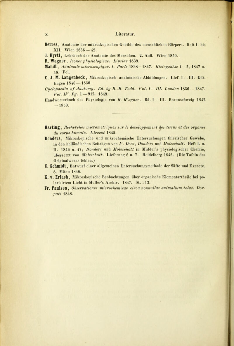 Literatur. Berres, Anatomie der mikroskopischen Gebilde des menschlichen Körpers, lieft I. bis XII. Wien 1836-42. J. Hyrtl, Lehrbuch der Anatomie des Menschen. 2. Aull. W ien 1850. R. Wagner, Icones physiologicae. Lipsiae 1839. Mandl, Anatomie microscopique. I. Paris 1838 — 1847. Ilistogenese 1—5, 1847 u. 48. Fol. C. J. M. Langenbeck , Mikroskopisch-anatomische Abbildungen. Lief. I — III. Güt- tingen 1846— 1850. Cyclopaedia of Anatomy. Ed. by R. B. Todd. Fol. I—III. London 1836 — 1847. Fol. IF. Pg. 1—912. 1849. Handwörterbuch der Physiologie von R. IFagner. Bd. I —III. Braunschweig 1842 — 1850. Harting, Recherch.es micromctrirjues sur le developpemcnt des lissus et des organes du corps humain. Utrecht 1845. DonderS, Mikroskopische und mikrochemische Untersuchungen thierischer Gewebe, in den holländischen Beiträgen von F. Decn, Donders und Moleschott. Heft I. u. II. 1846 u. 47; Donders und Moleschott in Mulder’s physiologischer Chemie, übersetzt von Moleschott. Lieferung 6 u. 7. Heidelberg 1846. (Die Tafeln des Originalwerks fehlen.) C. Schmidt, Entwurf einer allgemeinen Untersuchungsmelhodc der Säfte und Excrete. 8. Mitau 1846. K. V. Erlach, Mikroskopische Beobachtungen über organische Elcmentartheile bei po- larisirtem Licht in Müller’s Archiv. 1847. St. 313. Fr. Paulsen, Observaliones microchemicae circa nonnullas animalium telas. Dor- pati 1848.