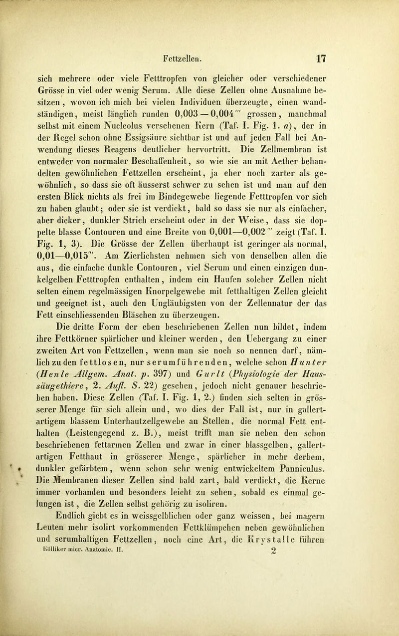 sich mehrere oder viele Fetttropfen von gleicher oder verschiedener Grösse in viel oder wenig Serurn. Alle diese Zellen ohne Ausnahme be- sitzen , wovon ich mich bei vielen Individuen überzeugte, einen wand- ständigen , meist länglich runden 0,003 — 0,004  grossen , manchmal selbst mit einem Nucleolus versehenen Kern (Taf. I. Fig. 1. a), der in der Regel schon ohne Essigsäure sichtbar ist und auf jeden Fall bei An- wendung dieses Reagens deutlicher hervortritt. Die Zellmembran ist entweder von normaler Eeschalfenheit, so wie sie an mit Aelher behan- delten gewöhnlichen Fettzellen erscheint, ja eher noch zarter als ge- wöhnlich , so dass sie oft äusserst schwer zu sehen ist und man auf den ersten Blick nichts als frei im Bindegewebe liegende Fetttropfen vor sich zu haben glaubt; oder sie ist verdickt, bald so dass sie nur als einfacher, aber dicker, dunkler Strich erscheint oder in der Weise, dass sie dop- pelte blasse Contouren und eine Breite von 0,001—0,002' zeigt (Taf. I. Fig. 1, 3). Die Grösse der Zellen überhaupt ist geringer als normal, 0,01—0,015. Am Zierlichsten nehmen sich von denselben allen die aus, die einfache dunkle Contouren, viel Serum und einen einzigen dun- kelgelben Fetttropfen enthalten, indem ein Haufen solcher Zellen nicht selten einem regelmässigen Knorpelgewebe mit fetthaltigen Zellen gleicht und geeignet ist, auch den Ungläubigsten von der Zellennatur der das Fett einscliliessendeu Bläschen zu überzeugen. Die dritte Form der eben beschriebenen Zellen nun bildet, indem ihre Fettkörner spärlicher und kleiner werden , den Uebergang zu einer zweiten Art von Fettzellen, wenn man sie noch so nennen darf, näm- lich zu den fettlosen, nur serumfü hrenden, welche schon H unter (He nie Allgem. A?iat. p. 397) und Gurlt (Physiologie der Haus- siiugethiere, 2. Auß. S. 22) gesehen, jedoch nicht genauer beschrie- ben haben. Diese Zellen (Taf. I. Fig. 1, 2.) linden sich selten in grös- serer Menge für sich allein und, wo dies der Fall ist, nur in gallert- artigem blassem Unterhautzellgewebe an Stellen, die normal Fett ent- halten (Leistengegend z. B.), meist trifft man sie neben den schon beschriebenen fettarmen Zellen und zwar in einer blassgelben, gallert- artigen Fetthaut in grösserer Menge, spärlicher in mehr derbem, dunkler gefärbtem, wenn schon sehr wenig entwickeltem Panniculus. Die Membranen dieser Zellen sind bald zart, bald verdickt, die Kerne immer vorhanden und besonders leicht zu sehen, sobald es einmal ge- lungen ist, die Zellen selbst gehörig zu isoliren. Endlich giebt es in wcissgelblichen oder ganz weissen, bei magern Leuten mehr isolirt vorkommenden Fettklümpchen neben gewöhnlichen und serumhaltigen Fettzellen, noch eine Art, die Krystalle führen Külliker micr. Anatomie. II. 9