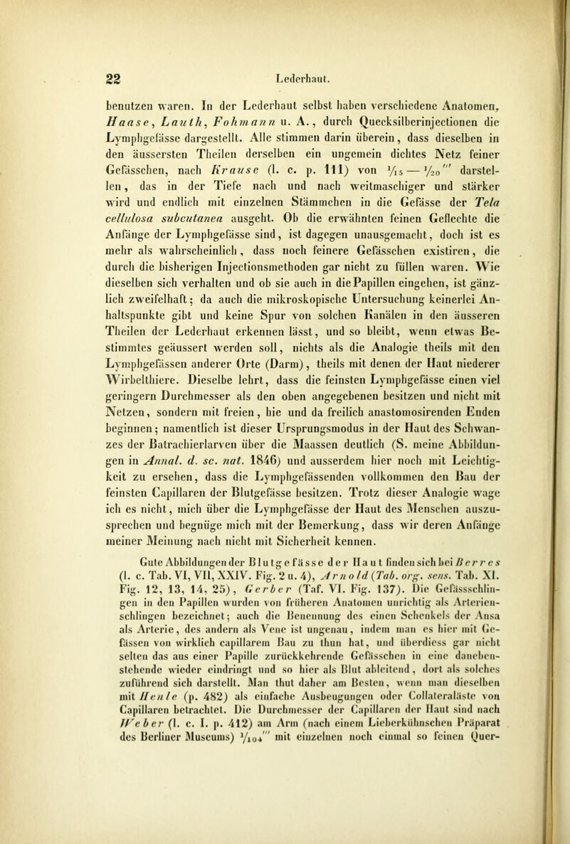 benutzen waren. In der Lederliaut selbst haben verschiedene Anatomen, Hanse, Lauth, Fohmann u. A., durch Quecksilberinjectionen die Lympligefässe dargestellt. Alle stimmen darin überein, dass dieselben in den äussersten Theilen derselben ein ungemein dichtes Netz feiner Gefässchen, nach Krause (1. c. p. 111) von Yi5 — %0darstel- len , das in der Tiefe nach und nach weitmaschiger und stärker wird und endlich mit einzelnen Stümmchen in die Gefässe der Tela cellulosa subcutanea ausgeht. Oh die erwähnten feinen Geflechte die Anfänge der Lympligefässe sind, ist dagegen unausgemacht, doch ist es mehr als wahrscheinlich, dass noch feinere Gefässchen existiren, die durch die bisherigen Injectionsmethoden gar nicht zu füllen waren. Wie dieselben sich verhalten und ob sie auch in die Papillen eingehen, ist gänz- lich zweifelhaft; da auch die mikroskopische Untersuchung keinerlei An- haltspunkte gibt und keine Spur von solchen Kanälen in den äusseren Theilen der Lederhaut erkennen lässt, und so bleibt, wenn etwas Be- stimmtes geäussert werden soll, nichts als die Analogie theils mit den Lymphgefassen anderer Orte (Darm), theils mit denen der Haut niederer Wirbelthiere. Dieselbe lehrt, dass die feinsten Lympligefässe einen viel geringem Durchmesser als den oben angegebenen besitzen und nicht mit Netzen, sondern mit freien, hie und da freilich anastomosirenden Enden beginnen; namentlich ist dieser Ursprungsmodus in der Haut des Schwan- zes der Batrachierlarven über die Maassen deutlich (S. meine Abbildun- gen in Annal. d. sc. ?iat. 1846) und ausserdem hier noch mit Leichtig- keit zu ersehen, dass die Lymphgefässenden vollkommen den Bau der feinsten Kapillaren der Blutgefässe besitzen. Trotz dieser Analogie wage ich es nicht, mich über die Lympligefässe der Haut des Menschen auszu- sprechen und begnüge mich mit der Bemerkung, dass wir deren Anfänge meiner Meinung nach nicht mit Sicherheit kennen. Gute Abbildungen der Blutgefässe der Haut finden sich bei Herr es (1. c. Tab. VI, VII, XXIV. Fig. 2 u. 4), Am old (Tab. org. sens. Tab. XI. Fig. 12, 13, 14, 25), Gerber (Taf. VI. Fig. 137). Die Gefässschlin- gen in den Papillen wurden von früheren Anatomen unrichtig als Arterien- schlingen bezeichnet; auch die Benennung des einen Schenkels der Ansa als Arterie, des andern als Vene ist ungenau, indem man es hier mit Ge- lassen von wirklich capillarem Bau zu tliun hat, und iiberdiess gar nicht selten das aus einer Papille zurückkehrende Gefässchen in eine daneben- stehende wieder eindringt und so hier als Blut ableitend, dort als solches zuführend sich darstellt. Man thut daher am Besten, wenn man dieselben mit Heule (p. 482) als einfache Ausbeugungen oder Collateraläste von Capiilaren betrachtet. Die Durchmesser der Capillaren der Haut sind nach JFcber (1. c. I. p. 412) am Arm (nach einem Lieberkiihnschen Präparat des Berliner Museums) Yio* mit einzelnen noch einmal so feinen Quer-