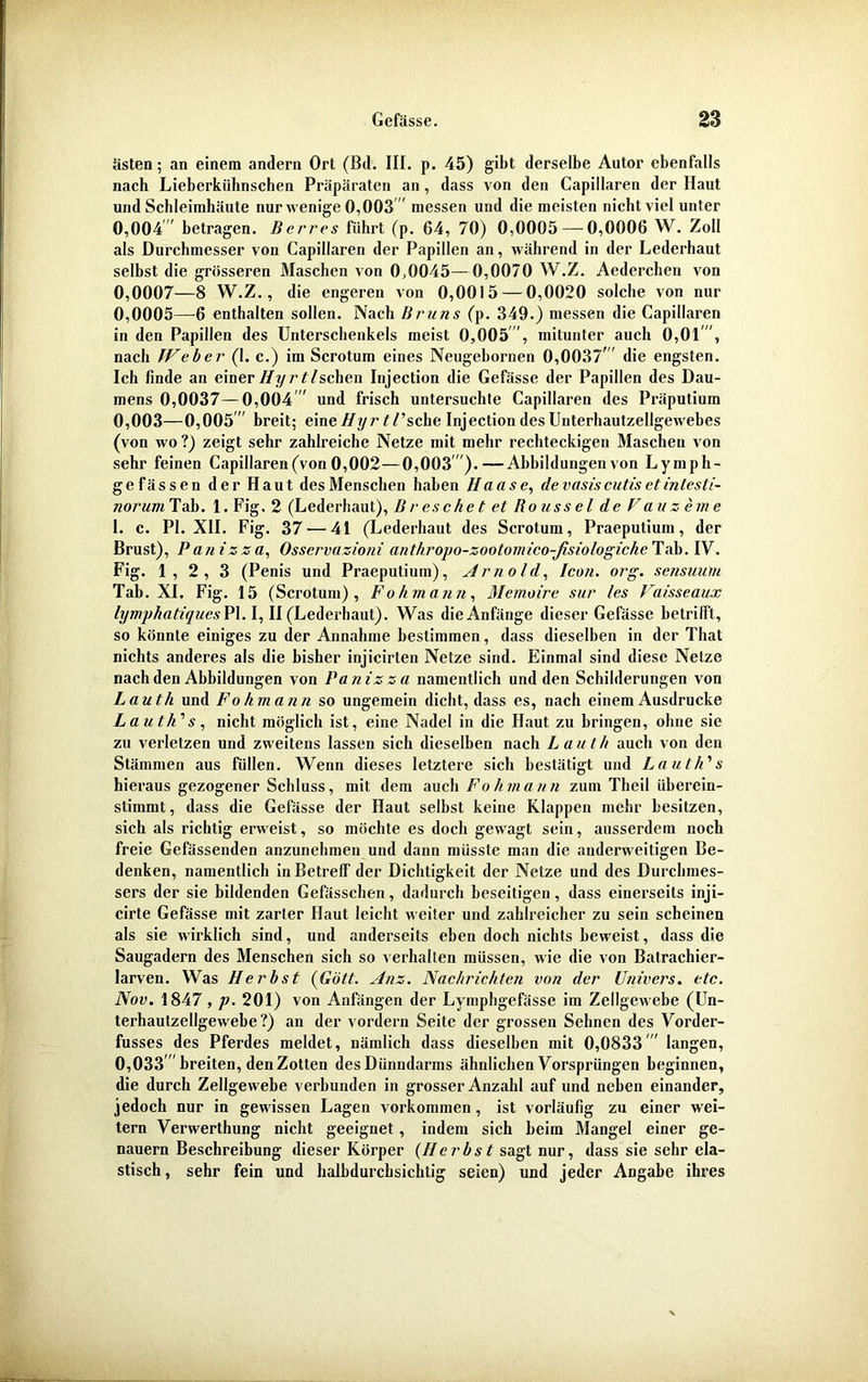 ästen; an einem andern Ort (Bd. III. p. 45) gibt derselbe Autor ebenfalls nach Lieberkiihnschen Präparaten an, dass von den Capillaren der Haut und Schleimhäute nur wenige 0,003 messen und die meisten nicht viel unter 0,004 betragen. Der res führt (p. 64, 70) 0,0005 — 0,0006 W. Zoll als Durchmesser von Capillaren der Papillen an, während in der Lederhaut selbst die grösseren Maschen von 0,0045—0,0070 W.Z. Aederchen von 0,0007—8 W.Z., die engeren von 0,0015 — 0,0020 solche von nur 0,0005—6 enthalten sollen. Nach Bruns (p. 349.) messen die Capillaren in den Papillen des Unterschenkels meist 0,005, mitunter auch 0,01', nach IVeher (1. c.) im Scrotum eines Neugebornen 0,0037 die engsten. Ich finde an einer Hyr t/sehen Injection die Gefässe der Papillen des Dau- mens 0,0037—0,004  und frisch untersuchte Capillaren des Präputium 0. 003—0,005' breit; eine//yr ^Tsche Injection des Unterhautzellgewebes (von wo ?) zeigt sehr zahlreiche Netze mit mehr rechteckigen Maschen von sehr feinen Capillaren (von 0,002—0,003).—Abbildungen von Lymph- gefässen der Haut des Menschen haben Hause, de vasis cutis et intesli- norum Tab. 1. Fig. 2 (Lederhaut), B r es che t et Rousscl de V au z eine 1. c. PI. XII. Fig. 37 — 41 (Lederhaut des Scrotum, Praeputium, der Brust), Panizza, Osservazioni anthropo-zootomico-ßsiologiche Tab. IV. Fig. 1,2,3 (Penis und Praeputium), Arnold, Icon. org. sensuum Tab. XI. Fig. 15 (Scrotum), Fohmann, Memoire sur /es Vaisseaux lymphatiqucsPl. I, II (Lederhaut). Was die Anfänge dieser Gefässe betrifft, so könnte einiges zu der Annahme bestimmen, dass dieselben in der That nichts anderes als die bisher injicirten Netze sind. Einmal sind diese Netze nach den Abbildungen von Panizza namentlich und den Schilderungen von Lauth und Fohmann so ungemein dicht, dass es, nach einem Ausdrucke L au tk’’ s, nicht möglich ist, eine Nadel in die Haut zu bringen, ohne sie zu verletzen und zweitens lassen sich dieselben nach Lauth auch von den Stämmen aus füllen. Wenn dieses letztere sich bestätigt und Lauth'1 s hieraus gezogener Schluss, mit dem auch Fohmann zum Tlieil iiberein- stimmt, dass die Gefässe der Haut selbst keine Klappen mehr besitzen, sich als richtig erweist, so möchte es doch gewagt sein, ausserdem noch freie Gefässenden anzunehmen und dann müsste man die anderweitigen Be- denken, namentlich in Betreff der Dichtigkeit der Netze und des Durchmes- sers der sie bildenden Gefässchen, dadurch beseitigen, dass einerseits inji- cirte Gefässe mit zarter Haut leicht weiter und zahlreicher zu sein scheinen als sie wirklich sind, und anderseits eben doch nichts beweist, dass die Saugadern des Menschen sich so verhalten müssen, wie die von Batrachier- larven. Was Herbst (Gott. Anz. Nachrichten von der Univers. etc. Nov. 1847 , p. 201) von Anfängen der Lymphgefässe im Zellgewebe (Un- terhautzellgewebe?) an der vordem Seite der grossen Sebncn des Vorder- fusses des Pferdes meldet, nämlich dass dieselben mit 0,0833 ' langen, 0,033 breiten, den Zotten des Dünndarms ähnlichen Vorsprüngen beginnen, die durch Zellgewebe verbunden in grosser Anzahl auf und neben einander, jedoch nur in gewissen Lagen Vorkommen, ist vorläufig zu einer wei- tern Verwerthung nicht geeignet, indem sich beim Mangel einer ge- nauem Beschreibung dieser Körper (Herbst sagt nur, dass sie sehr ela- stisch , sehr fein und halbdurchsichtig seien) und jeder Angabe ihres