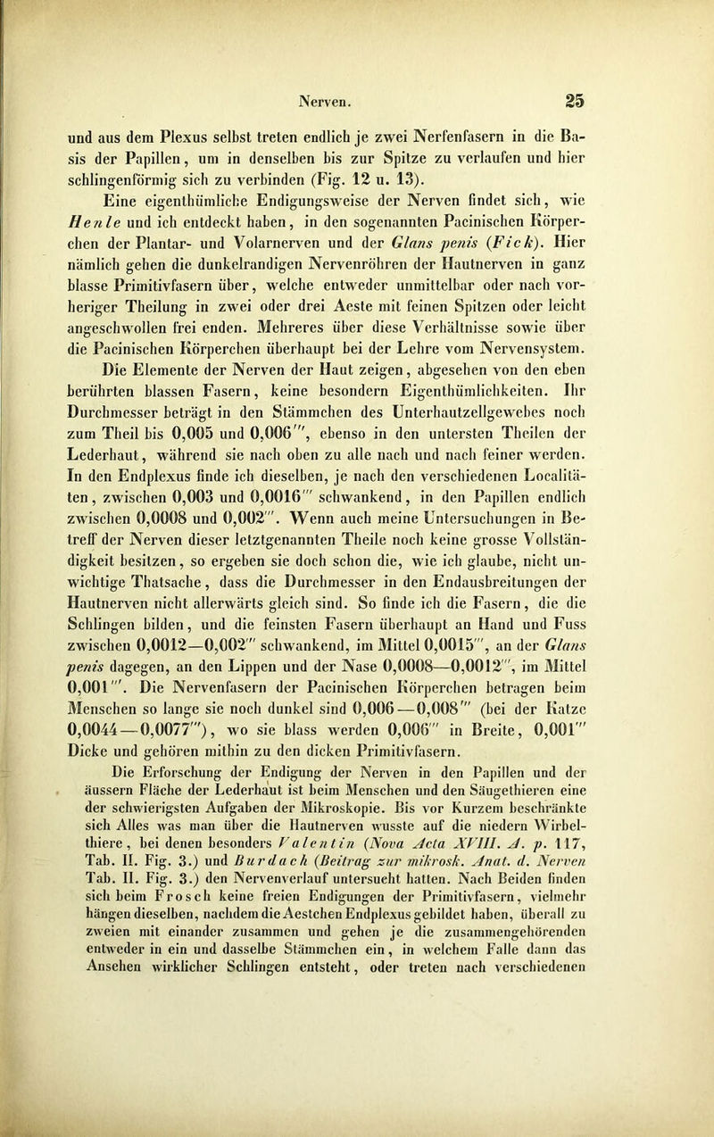 und aus dem Plexus selbst treten endlich je zwei Nerfenfasern in die Ba- sis der Papillen, um in denselben bis zur Spitze zu verlaufen und hier schlingenförmig sich zu verbinden (Fig. 12 u. 13). Eine eigenthümliche Endigungsweise der Nerven findet sich, wie H enle und ich entdeckt haben, in den sogenannten Pacinischen Körper- chen der Plantar- und Volarnerven und der Glans penis (Fick). Hier nämlich gehen die dunkelrandigen Nervenröhren der Hautnerven in ganz blasse Primitivfasern über, welche entweder unmittelbar oder nach vor- heriger Theilung in zwei oder drei Aeste mit feinen Spitzen oder leicht angeschwollen frei enden. Mehreres über diese Verhältnisse sowie über die Pacinischen Körperchen überhaupt bei der Lehre vom Nervensystem. Die Elemente der Nerven der Haut zeigen, abgesehen von den eben berührten blassen Fasern, keine besondern Eigentümlichkeiten. Ihr Durchmesser beträgt in den Stämmchen des Unterhautzellgewebes noch zum Tlieil bis 0,005 und 0,006 , ebenso in den untersten Theilen der Lederhaut, während sie nach oben zu alle nach und nach feiner werden. In den Endplexus finde ich dieselben, je nach den verschiedenen Localitä- ten, zwischen 0,003 und 0,0016  schwankend, in den Papillen endlich zwischen 0,0008 und 0,002. Wenn auch meine Untersuchungen in Be- treff der Nerven dieser letztgenannten Theile noch keine grosse Vollstän- digkeit besitzen, so ergeben sie doch schon die, wie ich glaube, nicht un- wichtige Thatsache, dass die Durchmesser in den Endausbreitungen der Hautnerven nicht allerwärts gleich sind. So finde ich die Fasern, die die Schlingen bilden, und die feinsten Fasern überhaupt an Hand und Fuss zwischen 0,0012—0,002  schwankend, im Mittel 0,0015 , an der Glans penis dagegen, an den Lippen und der Nase 0,0008—0,0012, im Mittel 0,001'. Die Nervenfasern der Pacinischen Körperchen betragen beim Menschen so lange sie noch dunkel sind 0,006-—0,008' (bei der Katze 0,0044 — 0,0077'), wo sie blass werden 0,006' in Breite, 0,001 Dicke und gehören mithin zu den dicken Primitivfasern. Die Erforschung der Endigung der Nerven in den Papillen und der äussern Fläche der Lederhaut ist heim Menschen und den Säugethieren eine der schwierigsten Aufgaben der Mikroskopie. Bis vor Kurzem beschränkte sich Alles was man über die Hautnerven wusste auf die niedern Wirbel- thiere , bei denen besonders Valentin (Nova Acta XVIII. A. p. 117, Tab. II. Fig. 3.) und Bur dach (Beitrag zur mikrosk. Anat. d. Nerven Tab. II. Fig. 3.) den Nervenverlauf untersucht hatten. Nach Beiden linden sich heim Frosch keine freien Endigungen der Primitivfasern, vielmehr hängen dieselben, nachdem die Aestchen Endplexus gebildet haben, überall zu zweien mit einander zusammen und gehen je die zusammengehörenden entweder in ein und dasselbe Stämmchen ein, in welchem Falle dann das Ansehen wirklicher Schlingen entsteht, oder treten nach verschiedenen