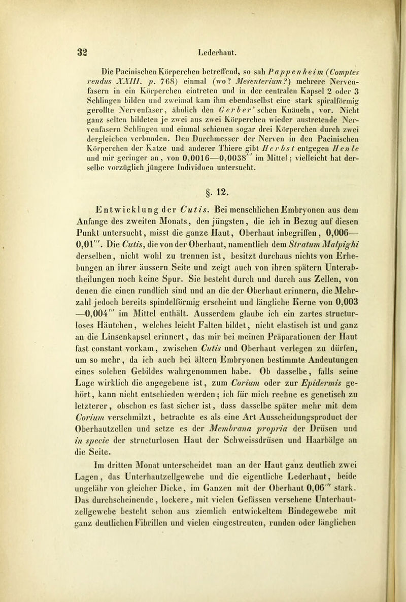 Die Pacinischen Körperchen betreffend, so sah Pappen heim (Comptes rendus XXIII. p. 768) einmal (wo? Mesenterium?) mehrere Nerven- fasern in ein Körperchen eintreten und in der centralen Kapsel 2 oder 3 Schlingen bilden und zweimal kam ihm ebendaselbst eine stark spiralförmig- gerollte Nervenfaser, ähnlich den Gerber' sehen Knäueln, vor. Nicht ganz selten bildeten je zwei aus zwei Körperchen wieder austretende Ner- venfasern Schlingen und einmal schienen sogar drei Körperchen durch zwei dergleichen verbunden. Den Durchmesser der Nerven in den Pacinischen Körperchen der Katze und anderer Thiere gibt Herbst entgegen llenle und mir geringer an, von 0,0016—0,0038' im Mittel; vielleicht hat der- selbe vorzüglich jüngere Individuen untersucht. §. 12. Entwicklung der Cutis. Bei menschlichen Embryonen aus dem Anfänge des zweiten Monats, den jüngsten, die ich in Bezug auf diesen Punkt untersucht, misst die ganze Haut, Oberhaut inbegriffen, 0,006— 0,01. Die Cutis, die von der Oberhaut, namentlich dem Stratum Matpighi derselben, nicht wohl zu trennen ist, besitzt durchaus nichts von Erhe- bungen an ihrer äussern Seite und zeigt auch von ihren spätem Untcrab- theilungen noch keine Spur. Sic besieht durch und durch aus Zellen, von denen die einen rundlich sind und an die der Oberhaut erinnern, die Mehr- zahl jedoch bereits spindelförmig erscheint und längliche Kerne von 0,003 —0,004 im Mittel enthält. Ausserdem glaube ich ein zartes struclur- loses Häutchen, welches leicht Fallen bildet, nicht elastisch ist und ganz an die Linsenkapsel erinnert, das mir bei meinen Präparationen der Haut fast constaut vorkam, zwischen Cutis und Oberhaut verlegen zu dürfen, um so mehr, da ich auch bei ältern Embryonen bestimmte Andeutungen eines solchen Gebildes wahrgenommen habe. Ob dasselbe, falls seine Lage wirklich die angegebene ist, zum Coriurn oder zur Epidermis ge- hört, kann nicht entschieden werden; ich für mich rechne es genetisch zu letzterer, obschon es last sicher ist, dass dasselbe später mehr mit dem Coriuni verschmilzt, betrachte es als eine Art Ausscheidungsproduct der Oberhautzcllcn und setze es der Membrana propria der Drüsen und in specie der structurlosen Haut der Schweissdrüsen und Haarbälge au die Seite. Im dritten Monat unterscheidet man an der Haut ganz deutlich zwei Lagen, das Unterhautzellgewebe und die eigentliche Lederhaut, beide ungelähr von gleicher Dicke, im Ganzen mit der Oberhaut 0,06  stark. Das durchscheinende, lockere, mit vielen Gelassen versehene Unterhaut- zellgcwebe bestellt schon aus ziemlich entwickeltem Bindegewebe mit ganz deutlichen Fibrillen und vielen eingeslreulcn, runden oder länglichen