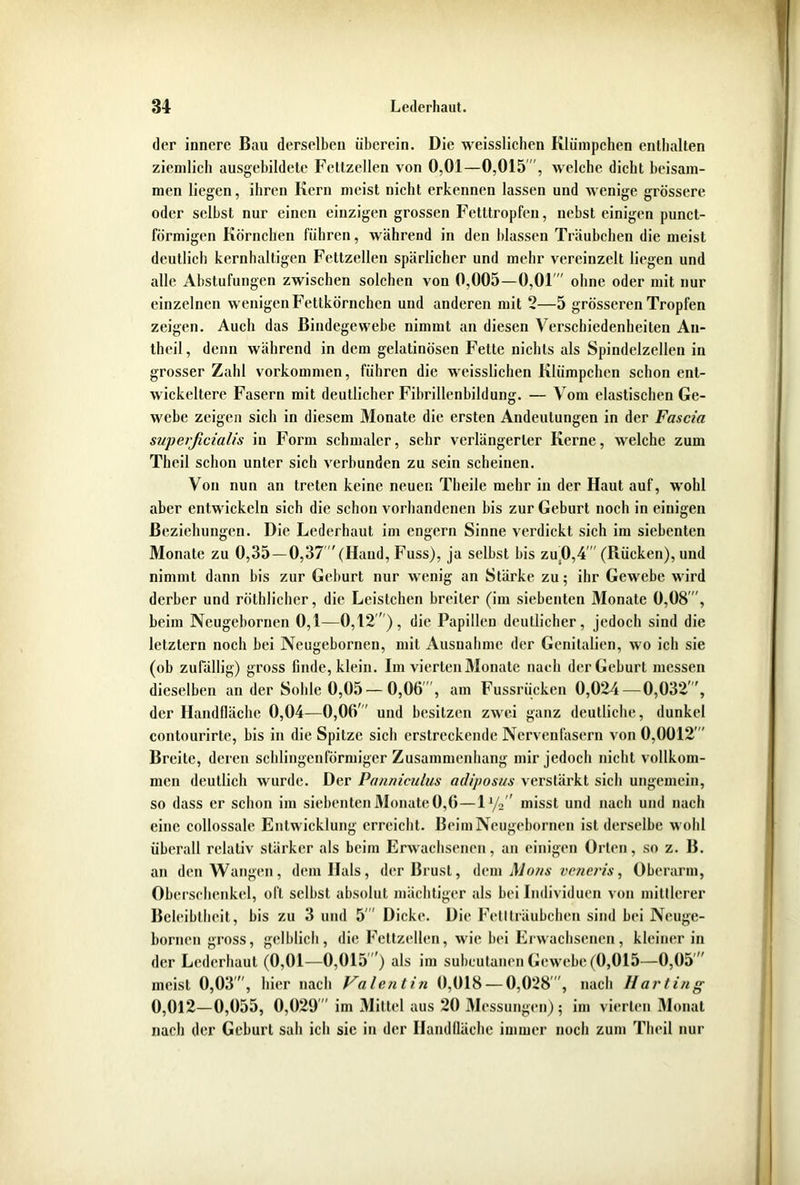 der innere Bau derselben überein. Die weisslichen Klümpchen enthalten ziemlich ausgebildete Fettzellen von 0,01—0,015”', welche dicht beisam- men liegen, ihren Kern meist nicht erkennen lassen und wenige grössere oder selbst nur einen einzigen grossen Fetttropfen, nebst einigen punct- förmigen Körnchen führen, während in den blassen Träubchen die meist deutlich kernhaltigen Fettzellen spärlicher und mehr vereinzelt liegen und alle Abstufungen zwischen solchen von 0,005—0,01”' ohne oder mit nur einzelnen wenigen Fettkörnchen und anderen mit 2—5 grösseren Tropfen zeigen. Auch das Bindegewebe nimmt an diesen Verschiedenheiten An- theil, denn während in dem gelatinösen Fette nichts als Spindelzellen in grosser Zahl Vorkommen, führen die weisslichen Klümpchen schon ent- wickeltere Fasern mit deutlicher Fibrillenbildung. — Vom elastischen Ge- webe zeigen sich in diesem Monate die ersten Andeutungen in der Fascia superficialis in Form schmaler, sehr verlängerter Kerne, welche zum Theil schon unter sich verbunden zu sein scheinen. Von nun an treten keine neuen Theile mehr in der Haut auf, wohl aber entwickeln sich die schon vorhandenen bis zur Geburt noch in einigen Beziehungen. Die Lederhaut im engern Sinne verdickt sich im siebenten Monate zu 0,35—0,37 '(Hand, Fuss), ja selbst bis zu.0,4 (Rücken), und nimmt dann bis zur Geburt nur wenig an Stärke zu; ihr Gewebe wird derber und röthlichcr, die Leistchen breiter (im siebenten Monate 0,08, beim Neugcbornen 0,1—0,12 ), die Papillen deutlicher, jedoch sind die letztem noch bei Neugebornen, mit Ausnahme der Genitalien, wo ich sie (ob zufällig) gross finde, klein. Im vierten Monate nach der Geburt messen dieselben an der Sohle 0,05—0,06 , am Fussrücken 0,024—0,032, der Handfläche 0,04—0,06 und besitzen zwei ganz deutliche, dunkel contourirte, bis in die Spitze sich erstreckende Nervenfasern von 0,0012  Breite, deren schlingenförmiger Zusammenhang mir jedoch nicht vollkom- men deutlich wurde. Der Panniculus adiposus verstärkt sich ungemein, so dass er schon im siebenten Monate 0,6—1 i/2 misst und nach und nach eine collossale Entwicklung erreicht. Beim Neugebornen ist derselbe wohl überall relativ stärker als beim Erwachsenen, an einigen Orten, so z. B. an den Wangen, dem Hals, der Brust, dem Mons veneris, Oberarm, Oberschenkel, oft selbst absolut mächtiger als bei Individuen von mittlerer Beleibtheit, bis zu 3 und 5 Dicke. Die Fettträubchen sind bei Neuge- bornen gross, gelblich, die Fettzellen, wie bei Erwachsenen, kleiner in der Lederhaut (0,01—0,015) als im subcutanen Gewebe (0,015—0,05  meist 0,03, hier nach Valentin 0,018 — 0,028, nach Harting 0,012—0,055, 0,029 im Mittel aus 20 Messungen); im vierten Monat nach der Geburt sah ich sie in der Handfläche immer noch zum Theil nur