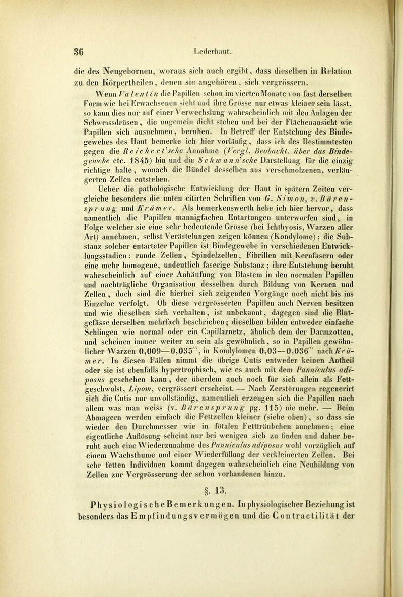 die des Neugebornen, woraus sich auch ergibt, dass dieselben in Relation zu den Iiorpertheilen, denen sie angeboren, sich vergrössern. Wenn Valentin die Papillen schon im vierten Monate von fast derselben Form wie bei Erwachsenen siebt und ihre Grösse nur etwas kleiner sein lässt, so kann dies nur auf einer Verwechslung wahrscheinlich mit den Anlagen der Schweissdriisen, die ungemein dicht stehen und bei der Flächenansicht wie Papillen sich ausnehmen, beruhen. In Betreff der Entstehung des Binde- gewebes des Haut bemerke ich liier vorläufig, dass ich des Bestimmtesten gegen die Reicher t’sehe Annahme (Fergl. Beobacht, über das Binde- gewebe etc. 1845) hin und die S c h w an n' sehe Darstellung für die einzig richtige halte, wonach die Bündel desselben aus verschmolzenen, verlän- gerten Zellen entstehen. Ueber die pathologische Entwicklung der Haut in spätem Zeiten ver- gleiche besonders die unten citirten Schriften von G. Simon, v. Bären- sprung und Krämer. Als bemerkenswerth hebe ich hier hervor, dass namentlich die Papillen mannigfachen Entartungen unterworfen sind, in Folge welcher sie eine sehr bedeutende Grösse (hei Ichlhyosis, Warzen aller Art) annehmen, seihst Verästelungen zeigen können (Kondylome) ; die Sub- stanz solcher entarteter Papillen ist Bindegewebe in verschiedenen Entwick- lungsstadien : runde Zellen, Spindelzellen, Fibrillen mit Kernfasern oder eine mehr homogene, undeutlich faserige Substanz; ihre Entstehung beruht wahrscheinlich auf einer Anhäufung von Blastem in den normalen Papillen und nachträgliche Organisation desselben durch Bildung von Kernen und Zellen , doch sind die hierbei sich zeigenden Vorgänge noch nicht bis ins Einzelne verfolgt. Oh diese vergrösserten Papillen auch Nerven besitzen und wie dieselben sich verhalten, ist unbekannt, dagegen sind die Blut- «refässe derselben mehrfach beschrieben; dieselben bilden entweder einfache Schlingen wie normal oder ein Capillarnetz, ähnlich dem der Dannzotlen, und scheinen immer weiter zu sein als gewöhnlich, so in Papillen gewöhn- licher Warzen 0,009—0,035 , in Kondylomen 0,03—0,036' nachAVä- mer. In diesen Fällen nimmt die übrige Cutis entweder keinen Antheil oder sie ist ebenfalls hypertrophisch, wie es auch mit dem Panniculus adi- posus geschehen kann, der überdem auch noch für sich allein als Fett- geschwulst, Lipom, vergrüssert erscheint. — Nach Zerstörungen regenerirt sich die Cutis nur unvollständig, namentlich erzeugen sich die Papillen nach allem was man weiss (v. Bärensprung pg. 115) nie mehr. — Beim Abmagern werden einfach die Fettzellen kleiner (siehe oben), so dass sie wieder den Durchmesser wie in fötalen Fettträubchcn annehmen; eine eigentliche Auflösung scheint nur hei wenigen sich zu finden und daher be- ruht auch eine Wiederzunahmc des Panniculus adiposus wohl vorzüglich auf einem Wachsthume und einer Wiederfüllung der verkleinerten Zellen. Bei sehr fetten Individuen kommt dagegen wahrscheinlich eine Neubildung von Zellen zur Vergrösscrung der schon vorhandenen hinzu. §. 13. PhysiologischeBemerkungen. In physiologischer Beziehung ist besonders das E mpfindungsvermögen und die Con tract ilitüt der