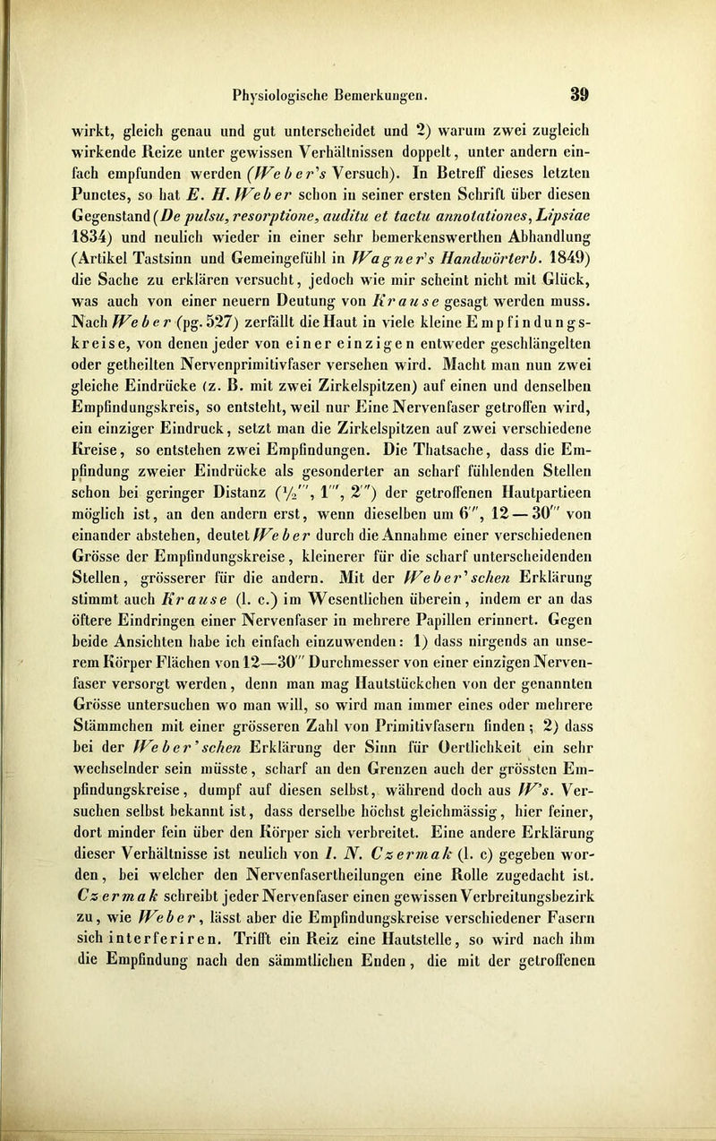 wirkt, gleich genau und gut unterscheidet und 2) warum zwei zugleich wirkende Heize unter gewissen Verhältnissen doppelt, unter andern ein- fach empfunden werden (Web er's Versuch). In Betreff dieses letzten Punctes, so hat E. H. Weber schon in seiner ersten Schrift über diesen Gegenstand (De pulste, resorptione, auditu et tactu armotationes, Lipsiae 1834) und neulich wieder in einer sehr hemerkenswerthen Abhandlung (Artikel Tastsinn und Gemeingefühl in Wagner's Handwürterb. 1849) die Sache zu erklären versucht, jedoch wie mir scheint nicht mit Glück, was auch von einer neuern Deutung von Krause gesagt werden muss. Nach We ber (pg. 527) zerfällt die Haut in viele kleine Empfindungs- kreise, von denen jeder von einer einzigen entweder geschlängelten oder getheilten Nervenprimitivfaser versehen wird. Macht man nun zwei gleiche Eindrücke (z. B. mit zwei Zirkelspitzen) auf einen und denselben Empfindungskreis, so entsteht, weil nur Eine Nervenfaser getroffen wird, ein einziger Eindruck, setzt man die Zirkelspitzen auf zwei verschiedene Kreise, so entstehen zwei Empfindungen. Die Thatsache, dass die Em- pfindung zweier Eindrücke als gesonderter an scharf fühlenden Stellen schon bei geringer Distanz (x/2', 1, 2 ) der getroffenen Hautpartieen möglich ist, an den andern erst, wenn dieselben um 6, 12 — 30 von einander abstehen, deutet Web er durch die Annahme einer verschiedenen Grösse der Empfindungskreise , kleinerer für die scharf unterscheidenden Stellen, grösserer für die andern. Mit der Weber'sehen Erklärung stimmt auch Krause (1. c.) im Wesentlichen überein, indem er an das öftere Eindringen einer Nervenfaser in mehrere Papillen erinnert. Gegen beide Ansichten habe ich einfach einzuwenden: 1) dass nirgends an unse- rem Körper Flächen von 12—30  Durchmesser von einer einzigen Nerven- faser versorgt werden, denn man mag Hautslückchen von der genannten Grösse untersuchen wo man will, so wird man immer eines oder mehrere Stämmchen mit einer grösseren Zahl von Primitivfasern finden; 2) dass bei der We b er’ scheu Erklärung der Sinn für Oertlichkeit ein sehr wechselnder sein müsste , scharf an den Grenzen auch der grössten Em- pfindungskreise , dumpf auf diesen selbst, während doch aus W’s. Ver- suchen selbst bekannt ist, dass derselbe höchst gleichmässig, hier feiner, dort minder fein über den Körper sich verbreitet. Eine andere Erklärung dieser Verhältnisse ist neulich von 1. N. Czermak (1. c) gegeben wor- den , bei welcher den Nervenfasertheilungen eine Rolle zugedacht ist. Czermak schreibt jeder Nervenfaser einen gewissen Verbreitungsbezirk zu, wie Weber, lässt aber die Empfindungskreise verschiedener Fasern sich interferiren. Trifft ein Reiz eine Hautstelle, so wird nach ihm die Empfindung nach den sämmtlichen Enden, die mit der getroffenen